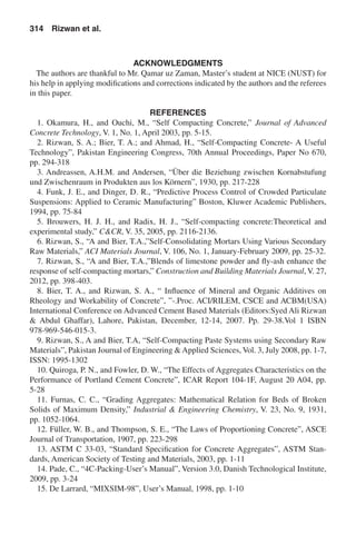 ACKNOWLEDGMENTS
The authors are thankful to Mr. Qamar uz Zaman, Master’s student at NICE (NUST) for
his help in applying modifications and corrections indicated by the authors and the referees
in this paper.
REFERENCES
1. Okamura, H., and Ouchi, M., “Self Compacting Concrete,” Journal of Advanced
Concrete Technology, V. 1, No. 1, April 2003, pp. 5-15.
2. Rizwan, S. A.; Bier, T. A.; and Ahmad, H., “Self-Compacting Concrete- A Useful
Technology”, Pakistan Engineering Congress, 70th Annual Proceedings, Paper No 670,
pp. 294-318
3. Andreassen, A.H.M. and Andersen, “Über die Beziehung zwischen Kornabstufung
und Zwischenraum in Produkten aus los Körnern”, 1930, pp. 217-228
4. Funk, J. E., and Dinger, D. R., “Predictive Process Control of Crowded Particulate
Suspensions: Applied to Ceramic Manufacturing” Boston, Kluwer Academic Publishers,
1994, pp. 75-84
5. Brouwers, H. J. H., and Radix, H. J., “Self-compacting concrete:Theoretical and
experimental study,” C&CR, V. 35, 2005, pp. 2116-2136.
6. Rizwan, S., “A and Bier, T.A.,”Self-Consolidating Mortars Using Various Secondary
Raw Materials,” ACI Materials Journal, V. 106, No. 1, January-February 2009, pp. 25-32.
7. Rizwan, S., “A and Bier, T.A.,”Blends of limestone powder and fly-ash enhance the
response of self-compacting mortars,” Construction and Building Materials Journal, V. 27,
2012, pp. 398-403.
8. Bier, T. A., and Rizwan, S. A., “ Influence of Mineral and Organic Additives on
Rheology and Workability of Concrete”, ”-.Proc. ACI/RILEM, CSCE and ACBM(USA)
International Conference on Advanced Cement Based Materials (Editors:Syed Ali Rizwan
& Abdul Ghaffar), Lahore, Pakistan, December, 12-14, 2007. Pp. 29-38.Vol 1 ISBN
978-969-546-015-3.
9. Rizwan, S., A and Bier, T.A, “Self-Compacting Paste Systems using Secondary Raw
Materials”, Pakistan Journal of Engineering & Applied Sciences, Vol. 3, July 2008, pp. 1-7,
ISSN: 1995-1302
10. Quiroga, P. N., and Fowler, D. W., “The Effects of Aggregates Characteristics on the
Performance of Portland Cement Concrete”, ICAR Report 104-1F, August 20 A04, pp.
5-28
11. Furnas, C. C., “Grading Aggregates: Mathematical Relation for Beds of Broken
Solids of Maximum Density,” Industrial & Engineering Chemistry, V. 23, No. 9, 1931,
pp. 1052-1064.
12. Füller, W. B., and Thompson, S. E., “The Laws of Proportioning Concrete”, ASCE
Journal of Transportation, 1907, pp. 223-298
13. ASTM C 33-03, “Standard Specification for Concrete Aggregates”, ASTM Stan-
dards, American Society of Testing and Materials, 2003, pp. 1-11
14. Pade, C., “4C-Packing-User’s Manual”, Version 3.0, Danish Technological Institute,
2009, pp. 3-24
15. De Larrard, “MIXSIM-98”, User’s Manual, 1998, pp. 1-10
314  Rizwan et al.
 