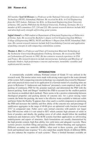 ACI member Syed Ali Rizwan is a Professor at the National University of Sciences and
Technology (NUST), Islamabad, Pakistan. He received his B.Sc. in Civil Engineering
from the UET, Lahore, Pakistan; his M.Sc. in Structural Engineering from University
of Surrey, UK; and his PhD from the Technical University, Freiberg, Germany. He is a
member of ACI committees 237, 234 and 232. His current research interests include SCC
and ultra-high early strength self-leveling grout systems.
Sajjad Ahmad is a PhD student at Department of Structural Engineering at Politecnico
di Torino, Italy. He received his Bachelor’s degree in Civil Engineering from Military
College of Engineering (MCE), NUST and Master’s Degree from NUST, Islamabad, Paki-
stan. His current research interests include Self-Consolidating Concrete and application
of packing concepts in self-compacting cementitious systems.
Thomas A. Bier is a Professor and Chair of Construction Materials Technology at
the Technische Universitat Bergakademie Freiberg, Germany. He received his PhD
on Carbonation of Concrete in 1982. He has extensive research experience in USA
and France. His research interests include microstructure, hydration and Rheology of
hydraulic binders, high performance concrete and mortars, monolithic castables and
sophisticated dry mortars.
INTRODUCTION
A commercially available ordinary Portland cement of Grade 53 was utilized in the
research work. The mortar mixes were made with mixing water equal to the water demand
of the system. Self-compacting concrete technology was originally discovered by Okamura1
and some practical mixes used in its application in a German tunnel of a teaching mine are
given in Reference 2. Andreassen and Andersen3
presented a semi-empirical study of the
packing of continuous PSD for the granular materials and determined the PSD with the
densest packing. Funk and Dinger4
modified this PSD to account for the smallest particle
size (known as modified A&A method). There seems to be a positive relationship between
rheological properties and packing density of concrete mix: for a given mixing water
content, the better the packing, the more is the effective water available to lubricate solids
and hence better the fluidity.5
It appears that a fine sand is a useful component in optimizing
the PSD and increases the stability and flow ability of the concrete mix and percentage of
sand/coarse aggregates in the range of 40-60 gives an optimized voids fraction of around
23%5
in compacted state. Fuller curve suits normal concretes with particle size larger
than 500 microns while it is not suited to SCC which contains high amounts of solids in
form of powders and ideally, the grading curve of all solids should follow the modified
Andreasen and Andersen curve.5
The SCM systems find their applications in self-leveling
underlayments and repairs of structures. Such formulations are usually characterized by
the high powder content, high flow-ability, low yield stress and adequate viscosity. These
systems possess excellent filling and passing abilities without bleeding and segregation.
Different secondary raw materials (SRMs), when used in these systems, give different
fresh and hardened state response.6
It is also stated that suitable blends of different SRMs
can also enhance the response of such systems.7
There is limited literature available on
300  Rizwan et al.
 