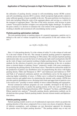 the utilization of packing density concept in self-consolidating mortar (SCM) systems
and self-consolidating concrete (SCC) systems; which incorporate high powder content to
make sufficient quantity of paste available in the mix. The paste performs two functions in
fresh state including filling the voids of the aggregate phases and serving as a vehicle for
the transport of aggregate phase.8
The flow of the mixes increases with increase in paste
content.9
Extra paste translates in higher costs and possibly higher shrinkages. To optimize
the paste content, it is desirous to minimize the void content of the aggregates in the mix
resulting in durable and economical self-consolidating mortar system.
Particle packing optimization methods
The term packing density or packing degree of a material (aggregates, particles etc) is
defined as the ratio of volume occupied by the solid particles to the unit volume of the
mix.10
	
α = = +( )Vs Vt Vs Vs Vv
	(1)
Here ‘a’is the packing density, Vs is the volume of solids, Vv is the volume of voids and
Vt is the total volume of the mix. The concept of particle packing gained its importance
with the advent of the concrete technology in 19th century. The concept of particle packing
optimization takes into account the factor of selecting the right small sized particles that fill
up the voids of larger sized material resulting in higher packing density. There are several
methods for the selection of particle sizes and their proportioning in the mix to produce
dense or desired degree of packing. Furnas11
proposed a model, with some assumptions,
for predicting the packing density of the binary mixes. Thereafter he utilized the model for
the production of particle size distribution curve for proportioning the mixes with higher
packing density. Füller and Thompson in 190712
and Andreassen and Andersen in 19303
and Funk et al4
proposed continuous particle size distribution curves for the purpose of
achieving higher workability of mixes. A Füller curve is utilized for designing Portland
cement concrete and asphalt mixes by minimizing the internal voids content. ASTM also
provides particle distribution curves, declaring lower limit and upper limit of particles sizes
to be used in mix13
possibly to ensure stability of mixes without bleeding and segregation.
Several commercial software programs are now available, developed on the basis of
above mentioned models, to predict the packing density of the mix such as 4C-Packing
developed by Danish Technological Institute, DTI,14
Europack15
by Idorn, and EMMA and
Elkem material mix analyzer.16
Generally packing density optimization methods can be
divided into three groups: Particle packing models, discrete element models and Optimiza-
tion curves.
Particle packing models
Particle packing models result in set of mathematical expressions which can predict the
packing densities of the mixes composed of two or more size classes of particles. Because
of inherent assumptions, such techniques are just theoretical approach for designing
the granular mixes for higher packing densities.17
The packing models may or may not
Application of Packing Concepts to High Performance SCM Systems  301
 