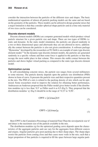 consider the interaction between the particles of the different sizes and shapes. The basic
mathematical equations of almost all particle packing models are the same and are based
on the geometry of the particles. These models can be utilized to design granular mixes but
a major limitation is that they consider spherical shape particles and at a time only material
of two sizes can be considered.
Discrete element models
Discrete element models (DEMs) are computer generated models which produce virtual
particle structure for a given particle size and shape. There are two types of DEMs i.e.
static and dynamic. In the static model simulation, the particles are placed randomly in
a two or three dimensional space and afterwards they are not allowed to move, addition-
ally the contact between the particles is also not given consideration. A software package
“Hymostruc” developed by the researchers at TU Delft is an example of static type discrete
element model.18
In the dynamic type discrete element models, the particles are generated
randomly in a specific volume and then some force is applied to the particles so that they
occupy the most stable place in that volume. This ensures the stable contact between the
particles and shows higher virtual packing as compared to the static type discrete element
model.
Optimization curves
In self-consolidating concrete mixes, the particle size ranges from several millimeters
to some microns. The particle density depends upon the particle size distribution (PSD)
shown in form of curve. It presents the particle sizes and their respective quantities present
in the mix. The PSD of a mix is related to the packing density of mix which can be opti-
mized. Some researchers tried to improve the relation for obtaining better performance,
Andreassen an Andersen proposed that the Füller model gives better results if the distribu-
tion modulus (q) is less than ‘0.5’ as Füller used it as 0.5 (Eq.2). They proposed that the
distribution modulus ‘q’ (Eq.3) should be in the range of ‘0.33’ to ‘0.50’.
	
CPFT = d d max .( )0 5
	(2)
	
CPFT = d d qmax( ) 	(3)
Here CPFT is the Cumulative Percentage of material Finer Than the sieve/particle size‘d’
and dmax is the maximum size of the particle available in the mix.
The distribution modulus (q) for the optimized grading curve depends upon the charac-
teristics of the aggregate particles and can vary for the aggregates from different sources
and origins. Angular particles give poor packing due to their sharp edges. The sharp edges
restrict the particles from coming close and thus cause more voids in the mix; such that a
larger proportion of fine particles is required to fill the space between large angular parti-
302  Rizwan et al.
 