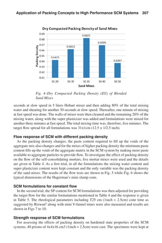 seconds at slow speed in 5 liters Hobart mixer and then adding 80% of the total mixing
water and shearing for another 30 seconds at slow speed. Thereafter, one minute of mixing
at fast speed was done. The walls of mixer were then cleaned and the remaining 20% of the
mixing water, along with the super plasticizer was added and formulations were mixed for
another three minutes at fast speed. The total mixing time was, therefore, five minutes. The
target flow spread for all formulations was 31±1cm (12.5 ± 1/2.5 inch).
Flow response of SCM with different packing density
As the packing density changes, the paste content required to fill up the voids of the
aggregate mix also changes and for the mixes of higher packing density the minimum paste
content fills up the voids of the aggregate matrix in the SCM system by making more paste
available to aggregate particles to provide flow. To investigate the effect of packing density
on the flow of the self-consolidating mortars, five mortar mixes were used and the details
are given in Table 4. As a first trial, in all the formulations the mixing water content and
super plasticizer content were kept constant and the only variable was the packing density
of the sand mixes. The results of the flow tests are shown in Fig. 5 while Fig. 6 shows the
typical dimensions of the Hagerman’s mini slump cone.
SCM formulations for constant flow
In the second trial, the SP content for SCM formulations was then adjusted for providing
the target flow for the similar formulations mentioned in Table 4 and the response is given
in Table 5. The rheological parameters including T25 cm (1inch = 2.5cm) cone time as
suggested by Rizwan6
along with mini V-funnel times were also measured and results are
shown in Figs 7 to 10.
Strength response of SCM formulations
For assessing the effects of packing density on hardened state properties of the SCM
systems, 40 prisms of 4x4x16 cm3 (1inch = 2.5cm) were cast. The specimens were kept at
Fig. 4–Dry Compacted Packing Density (D2) of Blended
Sand Mixes
Application of Packing Concepts to High Performance SCM Systems  307
 
