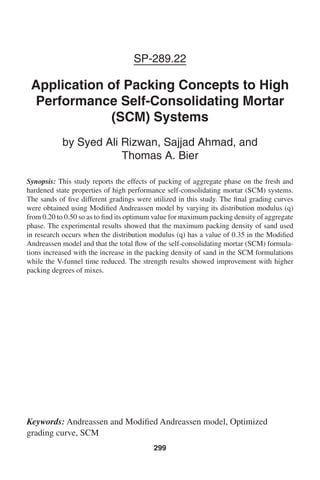 SP-289.22
Application of Packing Concepts to High
Performance Self-Consolidating Mortar
(SCM) Systems
by Syed Ali Rizwan, Sajjad Ahmad, and
Thomas A. Bier
Synopsis: This study reports the effects of packing of aggregate phase on the fresh and
hardened state properties of high performance self-consolidating mortar (SCM) systems.
The sands of five different gradings were utilized in this study. The final grading curves
were obtained using Modified Andreassen model by varying its distribution modulus (q)
from 0.20 to 0.50 so as to find its optimum value for maximum packing density of aggregate
phase. The experimental results showed that the maximum packing density of sand used
in research occurs when the distribution modulus (q) has a value of 0.35 in the Modified
Andreassen model and that the total flow of the self-consolidating mortar (SCM) formula-
tions increased with the increase in the packing density of sand in the SCM formulations
while the V-funnel time reduced. The strength results showed improvement with higher
packing degrees of mixes.
Keywords: Andreassen and Modified Andreassen model, Optimized
grading curve, SCM
299
 