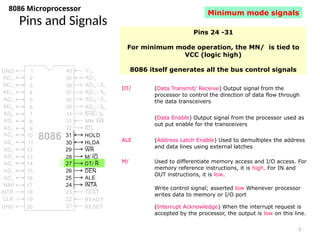 3
Pins and Signals
8086 Microprocessor
Pins 24 -31
For minimum mode operation, the MN/ is tied to
VCC (logic high)
8086 itself generates all the bus control signals
DT/ (Data Transmit/ Receive) Output signal from the
processor to control the direction of data flow through
the data transceivers
(Data Enable) Output signal from the processor used as
out put enable for the transceivers
ALE (Address Latch Enable) Used to demultiplex the address
and data lines using external latches
M/ Used to differentiate memory access and I/O access. For
memory reference instructions, it is high. For IN and
OUT instructions, it is low.
Write control signal; asserted low Whenever processor
writes data to memory or I/O port
(Interrupt Acknowledge) When the interrupt request is
accepted by the processor, the output is low on this line.
Minimum mode signals
 