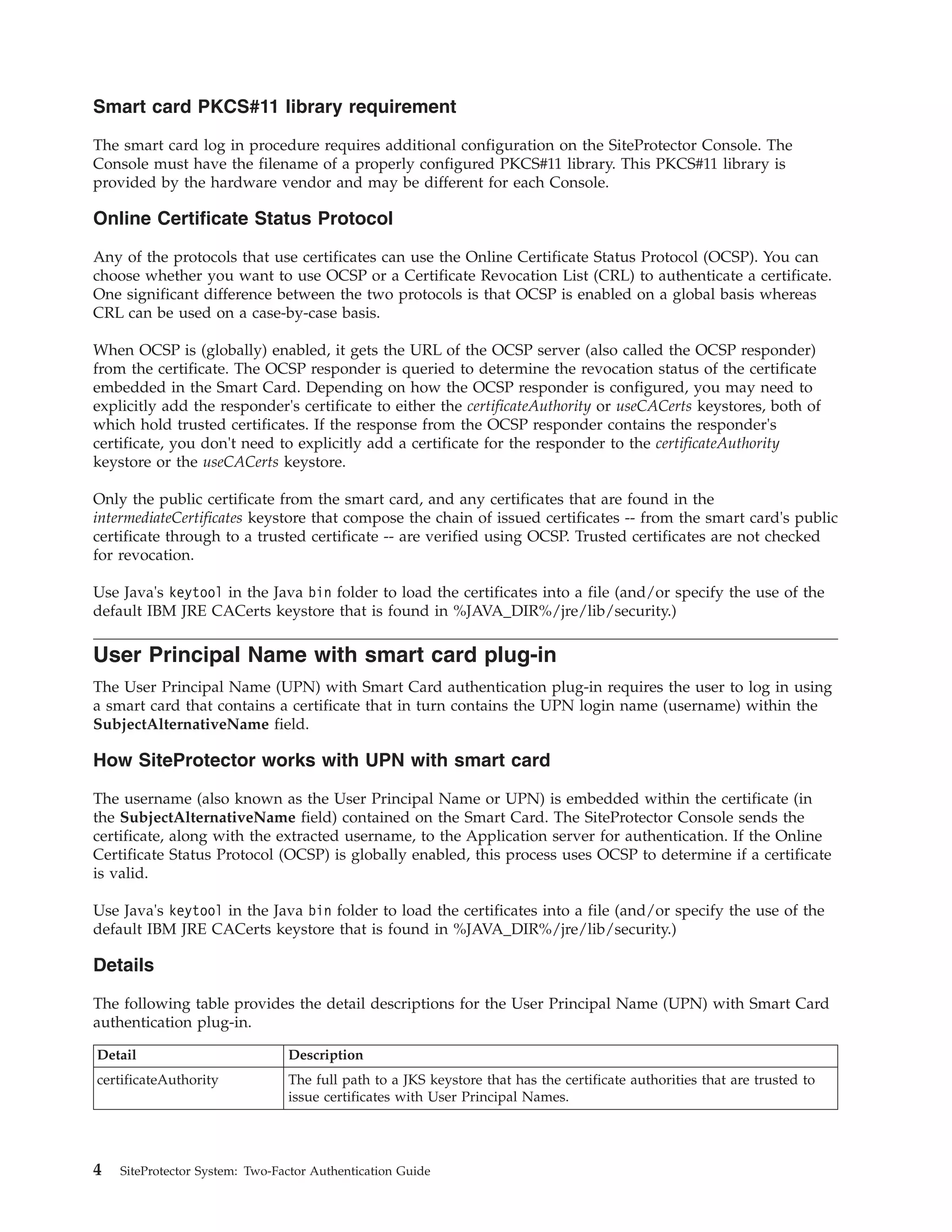 Smart card PKCS#11 library requirement
The smart card log in procedure requires additional configuration on the SiteProtector Console. The
Console must have the filename of a properly configured PKCS#11 library. This PKCS#11 library is
provided by the hardware vendor and may be different for each Console.
Online Certificate Status Protocol
Any of the protocols that use certificates can use the Online Certificate Status Protocol (OCSP). You can
choose whether you want to use OCSP or a Certificate Revocation List (CRL) to authenticate a certificate.
One significant difference between the two protocols is that OCSP is enabled on a global basis whereas
CRL can be used on a case-by-case basis.
When OCSP is (globally) enabled, it gets the URL of the OCSP server (also called the OCSP responder)
from the certificate. The OCSP responder is queried to determine the revocation status of the certificate
embedded in the Smart Card. Depending on how the OCSP responder is configured, you may need to
explicitly add the responder's certificate to either the certificateAuthority or useCACerts keystores, both of
which hold trusted certificates. If the response from the OCSP responder contains the responder's
certificate, you don't need to explicitly add a certificate for the responder to the certificateAuthority
keystore or the useCACerts keystore.
Only the public certificate from the smart card, and any certificates that are found in the
intermediateCertificates keystore that compose the chain of issued certificates -- from the smart card's public
certificate through to a trusted certificate -- are verified using OCSP. Trusted certificates are not checked
for revocation.
Use Java's keytool in the Java bin folder to load the certificates into a file (and/or specify the use of the
default IBM JRE CACerts keystore that is found in %JAVA_DIR%/jre/lib/security.)
User Principal Name with smart card plug-in
The User Principal Name (UPN) with Smart Card authentication plug-in requires the user to log in using
a smart card that contains a certificate that in turn contains the UPN login name (username) within the
SubjectAlternativeName field.
How SiteProtector works with UPN with smart card
The username (also known as the User Principal Name or UPN) is embedded within the certificate (in
the SubjectAlternativeName field) contained on the Smart Card. The SiteProtector Console sends the
certificate, along with the extracted username, to the Application server for authentication. If the Online
Certificate Status Protocol (OCSP) is globally enabled, this process uses OCSP to determine if a certificate
is valid.
Use Java's keytool in the Java bin folder to load the certificates into a file (and/or specify the use of the
default IBM JRE CACerts keystore that is found in %JAVA_DIR%/jre/lib/security.)
Details
The following table provides the detail descriptions for the User Principal Name (UPN) with Smart Card
authentication plug-in.
Detail Description
certificateAuthority The full path to a JKS keystore that has the certificate authorities that are trusted to
issue certificates with User Principal Names.
4 SiteProtector System: Two-Factor Authentication Guide
 