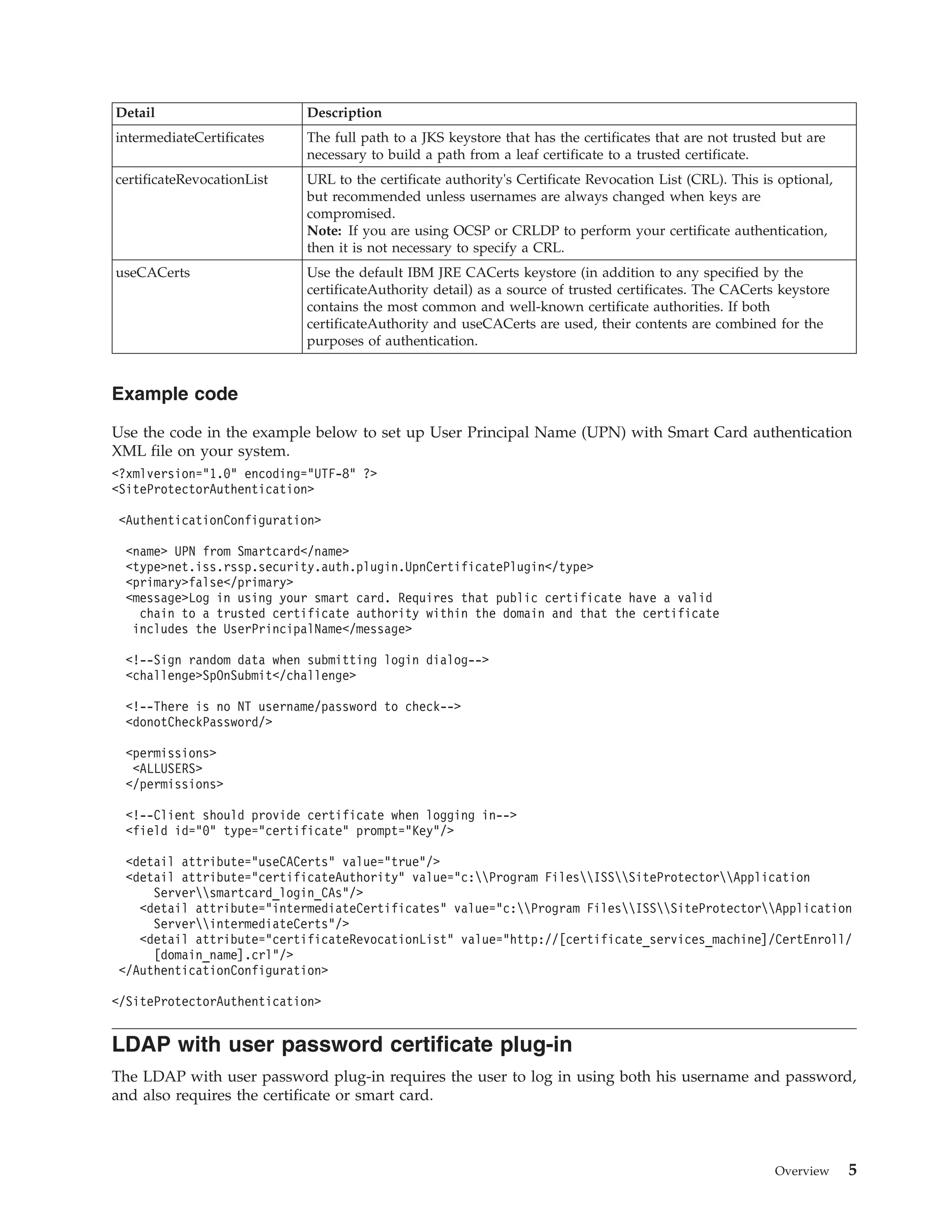 Detail Description
intermediateCertificates The full path to a JKS keystore that has the certificates that are not trusted but are
necessary to build a path from a leaf certificate to a trusted certificate.
certificateRevocationList URL to the certificate authority's Certificate Revocation List (CRL). This is optional,
but recommended unless usernames are always changed when keys are
compromised.
Note: If you are using OCSP or CRLDP to perform your certificate authentication,
then it is not necessary to specify a CRL.
useCACerts Use the default IBM JRE CACerts keystore (in addition to any specified by the
certificateAuthority detail) as a source of trusted certificates. The CACerts keystore
contains the most common and well-known certificate authorities. If both
certificateAuthority and useCACerts are used, their contents are combined for the
purposes of authentication.
Example code
Use the code in the example below to set up User Principal Name (UPN) with Smart Card authentication
XML file on your system.
<?xmlversion="1.0" encoding="UTF-8" ?>
<SiteProtectorAuthentication>
<AuthenticationConfiguration>
<name> UPN from Smartcard</name>
<type>net.iss.rssp.security.auth.plugin.UpnCertificatePlugin</type>
<primary>false</primary>
<message>Log in using your smart card. Requires that public certificate have a valid
chain to a trusted certificate authority within the domain and that the certificate
includes the UserPrincipalName</message>
<!--Sign random data when submitting login dialog-->
<challenge>SpOnSubmit</challenge>
<!--There is no NT username/password to check-->
<donotCheckPassword/>
<permissions>
<ALLUSERS>
</permissions>
<!--Client should provide certificate when logging in-->
<field id="0" type="certificate" prompt="Key"/>
<detail attribute="useCACerts" value="true"/>
<detail attribute="certificateAuthority" value="c:Program FilesISSSiteProtectorApplication
Serversmartcard_login_CAs"/>
<detail attribute="intermediateCertificates" value="c:Program FilesISSSiteProtectorApplication
ServerintermediateCerts"/>
<detail attribute="certificateRevocationList" value="http://[certificate_services_machine]/CertEnroll/
[domain_name].crl"/>
</AuthenticationConfiguration>
</SiteProtectorAuthentication>
LDAP with user password certificate plug-in
The LDAP with user password plug-in requires the user to log in using both his username and password,
and also requires the certificate or smart card.
Overview 5
 