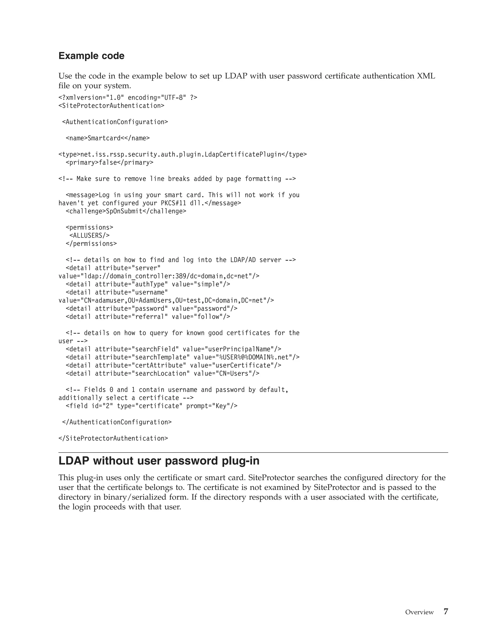 Example code
Use the code in the example below to set up LDAP with user password certificate authentication XML
file on your system.
<?xmlversion="1.0" encoding="UTF-8" ?>
<SiteProtectorAuthentication>
<AuthenticationConfiguration>
<name>Smartcard<</name>
<type>net.iss.rssp.security.auth.plugin.LdapCertificatePlugin</type>
<primary>false</primary>
<!-- Make sure to remove line breaks added by page formatting -->
<message>Log in using your smart card. This will not work if you
haven’t yet configured your PKCS#11 dll.</message>
<challenge>SpOnSubmit</challenge>
<permissions>
<ALLUSERS/>
</permissions>
<!-- details on how to find and log into the LDAP/AD server -->
<detail attribute="server"
value="ldap://domain_controller:389/dc=domain,dc=net"/>
<detail attribute="authType" value="simple"/>
<detail attribute="username"
value="CN=adamuser,OU=AdamUsers,OU=test,DC=domain,DC=net"/>
<detail attribute="password" value="password"/>
<detail attribute="referral" value="follow"/>
<!-- details on how to query for known good certificates for the
user -->
<detail attribute="searchField" value="userPrincipalName"/>
<detail attribute="searchTemplate" value="%USER%@%DOMAIN%.net"/>
<detail attribute="certAttribute" value="userCertificate"/>
<detail attribute="searchLocation" value="CN=Users"/>
<!-- Fields 0 and 1 contain username and password by default,
additionally select a certificate -->
<field id="2" type="certificate" prompt="Key"/>
</AuthenticationConfiguration>
</SiteProtectorAuthentication>
LDAP without user password plug-in
This plug-in uses only the certificate or smart card. SiteProtector searches the configured directory for the
user that the certificate belongs to. The certificate is not examined by SiteProtector and is passed to the
directory in binary/serialized form. If the directory responds with a user associated with the certificate,
the login proceeds with that user.
Overview 7
 