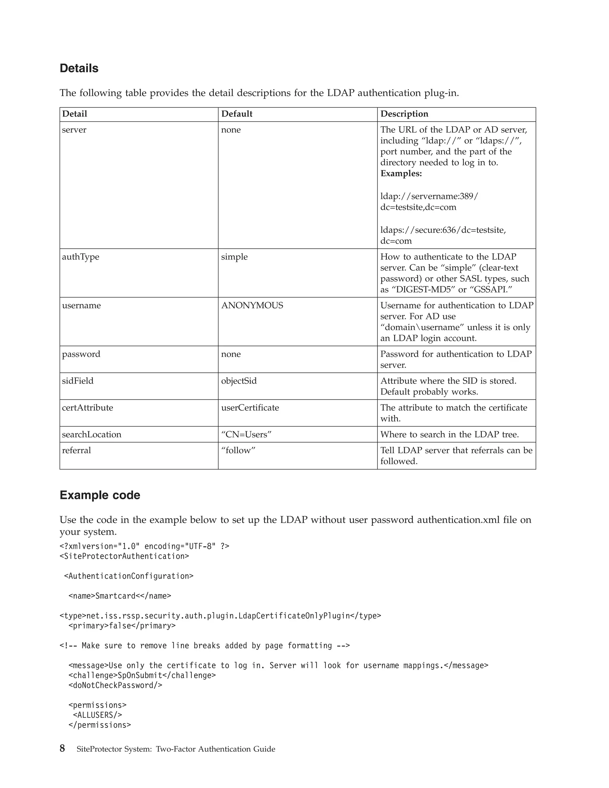 Details
The following table provides the detail descriptions for the LDAP authentication plug-in.
Detail Default Description
server none The URL of the LDAP or AD server,
including “ldap://” or “ldaps://”,
port number, and the part of the
directory needed to log in to.
Examples:
ldap://servername:389/
dc=testsite,dc=com
ldaps://secure:636/dc=testsite,
dc=com
authType simple How to authenticate to the LDAP
server. Can be “simple” (clear-text
password) or other SASL types, such
as “DIGEST-MD5” or “GSSAPI.”
username ANONYMOUS Username for authentication to LDAP
server. For AD use
“domainusername” unless it is only
an LDAP login account.
password none Password for authentication to LDAP
server.
sidField objectSid Attribute where the SID is stored.
Default probably works.
certAttribute userCertificate The attribute to match the certificate
with.
searchLocation “CN=Users” Where to search in the LDAP tree.
referral “follow” Tell LDAP server that referrals can be
followed.
Example code
Use the code in the example below to set up the LDAP without user password authentication.xml file on
your system.
<?xmlversion="1.0" encoding="UTF-8" ?>
<SiteProtectorAuthentication>
<AuthenticationConfiguration>
<name>Smartcard<</name>
<type>net.iss.rssp.security.auth.plugin.LdapCertificateOnlyPlugin</type>
<primary>false</primary>
<!-- Make sure to remove line breaks added by page formatting -->
<message>Use only the certificate to log in. Server will look for username mappings.</message>
<challenge>SpOnSubmit</challenge>
<doNotCheckPassword/>
<permissions>
<ALLUSERS/>
</permissions>
8 SiteProtector System: Two-Factor Authentication Guide
 