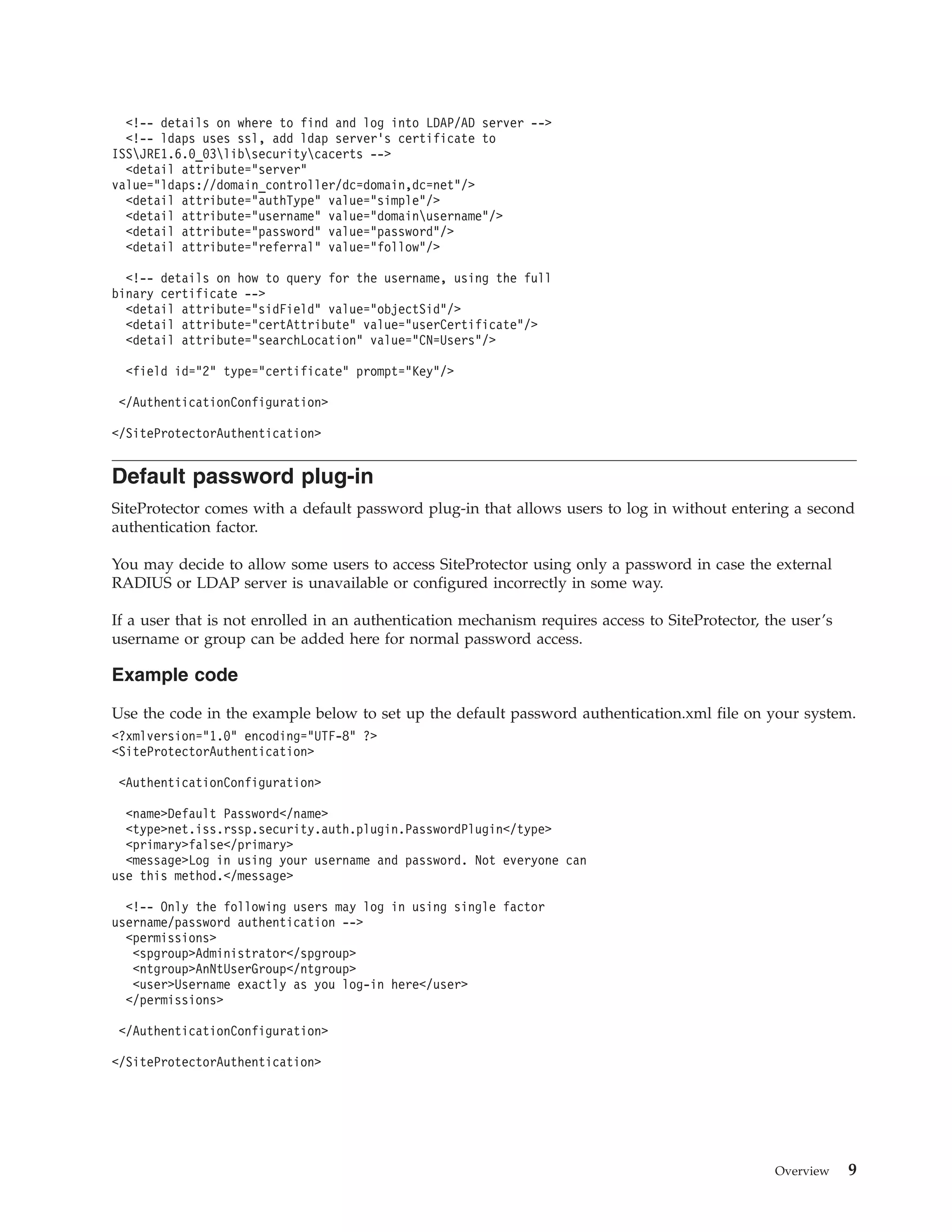 <!-- details on where to find and log into LDAP/AD server -->
<!-- ldaps uses ssl, add ldap server's certificate to
ISSJRE1.6.0_03libsecuritycacerts -->
<detail attribute="server"
value="ldaps://domain_controller/dc=domain,dc=net"/>
<detail attribute="authType" value="simple"/>
<detail attribute="username" value="domainusername"/>
<detail attribute="password" value="password"/>
<detail attribute="referral" value="follow"/>
<!-- details on how to query for the username, using the full
binary certificate -->
<detail attribute="sidField" value="objectSid"/>
<detail attribute="certAttribute" value="userCertificate"/>
<detail attribute="searchLocation" value="CN=Users"/>
<field id="2" type="certificate" prompt="Key"/>
</AuthenticationConfiguration>
</SiteProtectorAuthentication>
Default password plug-in
SiteProtector comes with a default password plug-in that allows users to log in without entering a second
authentication factor.
You may decide to allow some users to access SiteProtector using only a password in case the external
RADIUS or LDAP server is unavailable or configured incorrectly in some way.
If a user that is not enrolled in an authentication mechanism requires access to SiteProtector, the user’s
username or group can be added here for normal password access.
Example code
Use the code in the example below to set up the default password authentication.xml file on your system.
<?xmlversion="1.0" encoding="UTF-8" ?>
<SiteProtectorAuthentication>
<AuthenticationConfiguration>
<name>Default Password</name>
<type>net.iss.rssp.security.auth.plugin.PasswordPlugin</type>
<primary>false</primary>
<message>Log in using your username and password. Not everyone can
use this method.</message>
<!-- Only the following users may log in using single factor
username/password authentication -->
<permissions>
<spgroup>Administrator</spgroup>
<ntgroup>AnNtUserGroup</ntgroup>
<user>Username exactly as you log-in here</user>
</permissions>
</AuthenticationConfiguration>
</SiteProtectorAuthentication>
Overview 9
 