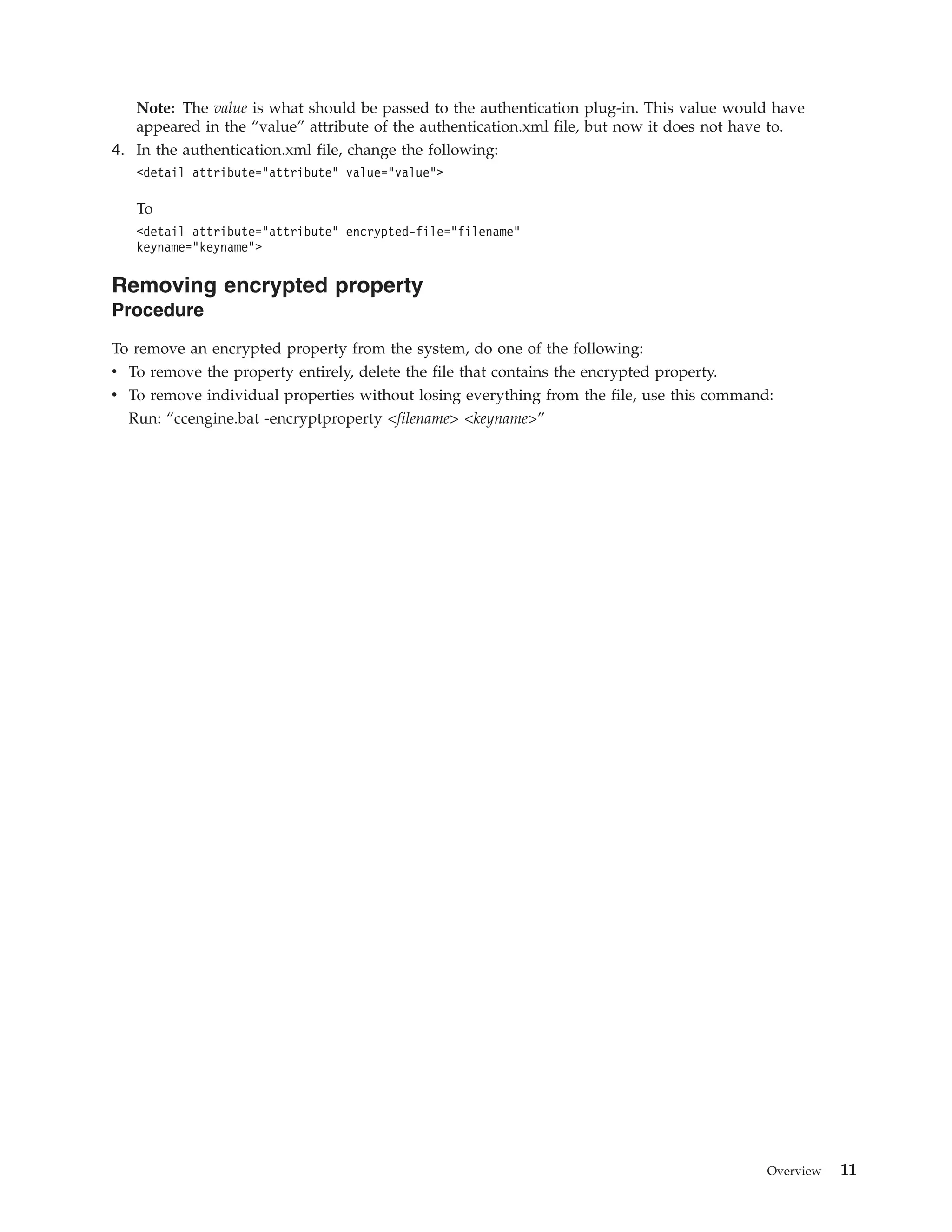 Note: The value is what should be passed to the authentication plug-in. This value would have
appeared in the “value” attribute of the authentication.xml file, but now it does not have to.
4. In the authentication.xml file, change the following:
<detail attribute=”attribute” value=”value”>
To
<detail attribute=”attribute” encrypted-file=”filename”
keyname=”keyname”>
Removing encrypted property
Procedure
To remove an encrypted property from the system, do one of the following:
v To remove the property entirely, delete the file that contains the encrypted property.
v To remove individual properties without losing everything from the file, use this command:
Run: “ccengine.bat -encryptproperty <filename> <keyname>”
Overview 11
 