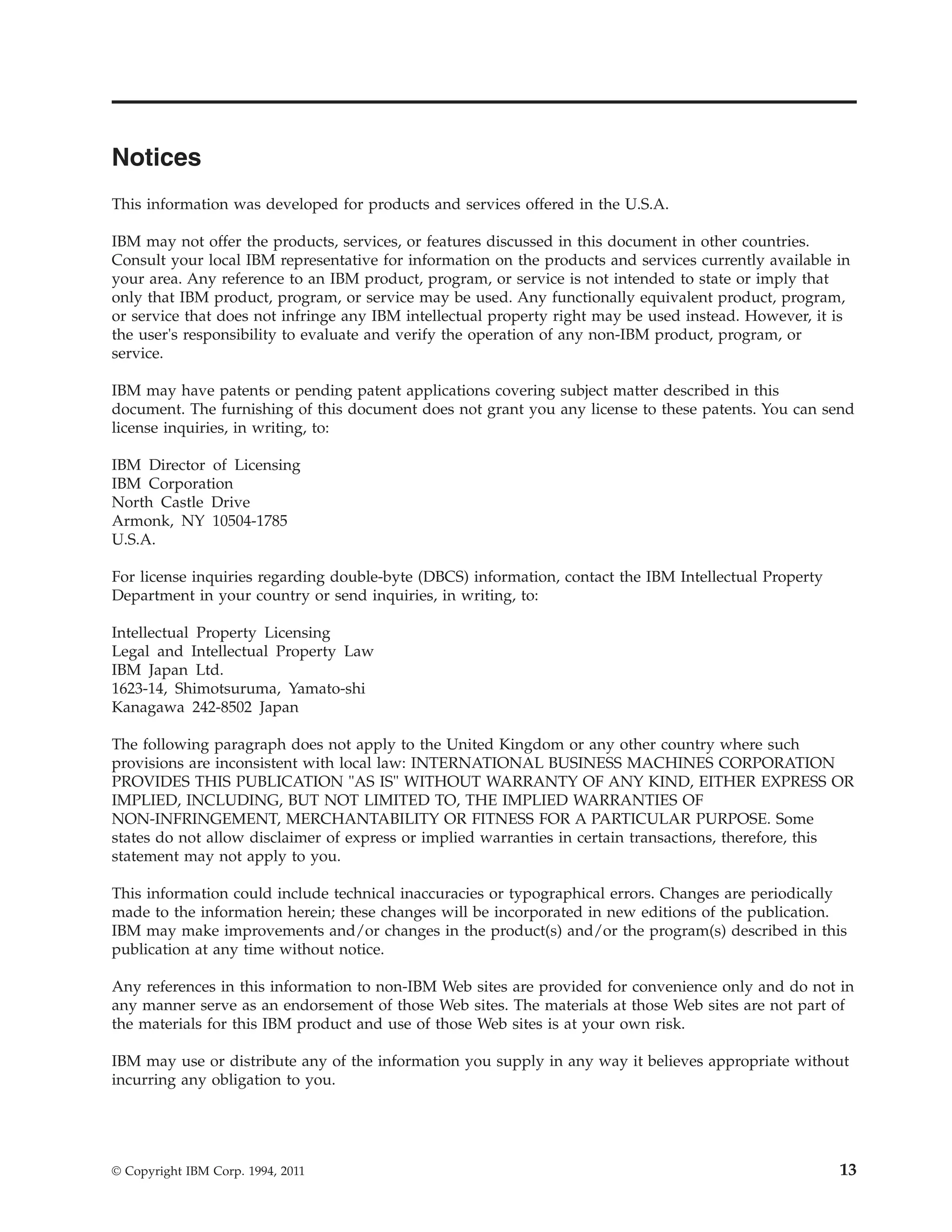 Notices
This information was developed for products and services offered in the U.S.A.
IBM may not offer the products, services, or features discussed in this document in other countries.
Consult your local IBM representative for information on the products and services currently available in
your area. Any reference to an IBM product, program, or service is not intended to state or imply that
only that IBM product, program, or service may be used. Any functionally equivalent product, program,
or service that does not infringe any IBM intellectual property right may be used instead. However, it is
the user's responsibility to evaluate and verify the operation of any non-IBM product, program, or
service.
IBM may have patents or pending patent applications covering subject matter described in this
document. The furnishing of this document does not grant you any license to these patents. You can send
license inquiries, in writing, to:
IBM Director of Licensing
IBM Corporation
North Castle Drive
Armonk, NY 10504-1785
U.S.A.
For license inquiries regarding double-byte (DBCS) information, contact the IBM Intellectual Property
Department in your country or send inquiries, in writing, to:
Intellectual Property Licensing
Legal and Intellectual Property Law
IBM Japan Ltd.
1623-14, Shimotsuruma, Yamato-shi
Kanagawa 242-8502 Japan
The following paragraph does not apply to the United Kingdom or any other country where such
provisions are inconsistent with local law: INTERNATIONAL BUSINESS MACHINES CORPORATION
PROVIDES THIS PUBLICATION "AS IS" WITHOUT WARRANTY OF ANY KIND, EITHER EXPRESS OR
IMPLIED, INCLUDING, BUT NOT LIMITED TO, THE IMPLIED WARRANTIES OF
NON-INFRINGEMENT, MERCHANTABILITY OR FITNESS FOR A PARTICULAR PURPOSE. Some
states do not allow disclaimer of express or implied warranties in certain transactions, therefore, this
statement may not apply to you.
This information could include technical inaccuracies or typographical errors. Changes are periodically
made to the information herein; these changes will be incorporated in new editions of the publication.
IBM may make improvements and/or changes in the product(s) and/or the program(s) described in this
publication at any time without notice.
Any references in this information to non-IBM Web sites are provided for convenience only and do not in
any manner serve as an endorsement of those Web sites. The materials at those Web sites are not part of
the materials for this IBM product and use of those Web sites is at your own risk.
IBM may use or distribute any of the information you supply in any way it believes appropriate without
incurring any obligation to you.
© Copyright IBM Corp. 1994, 2011 13
 