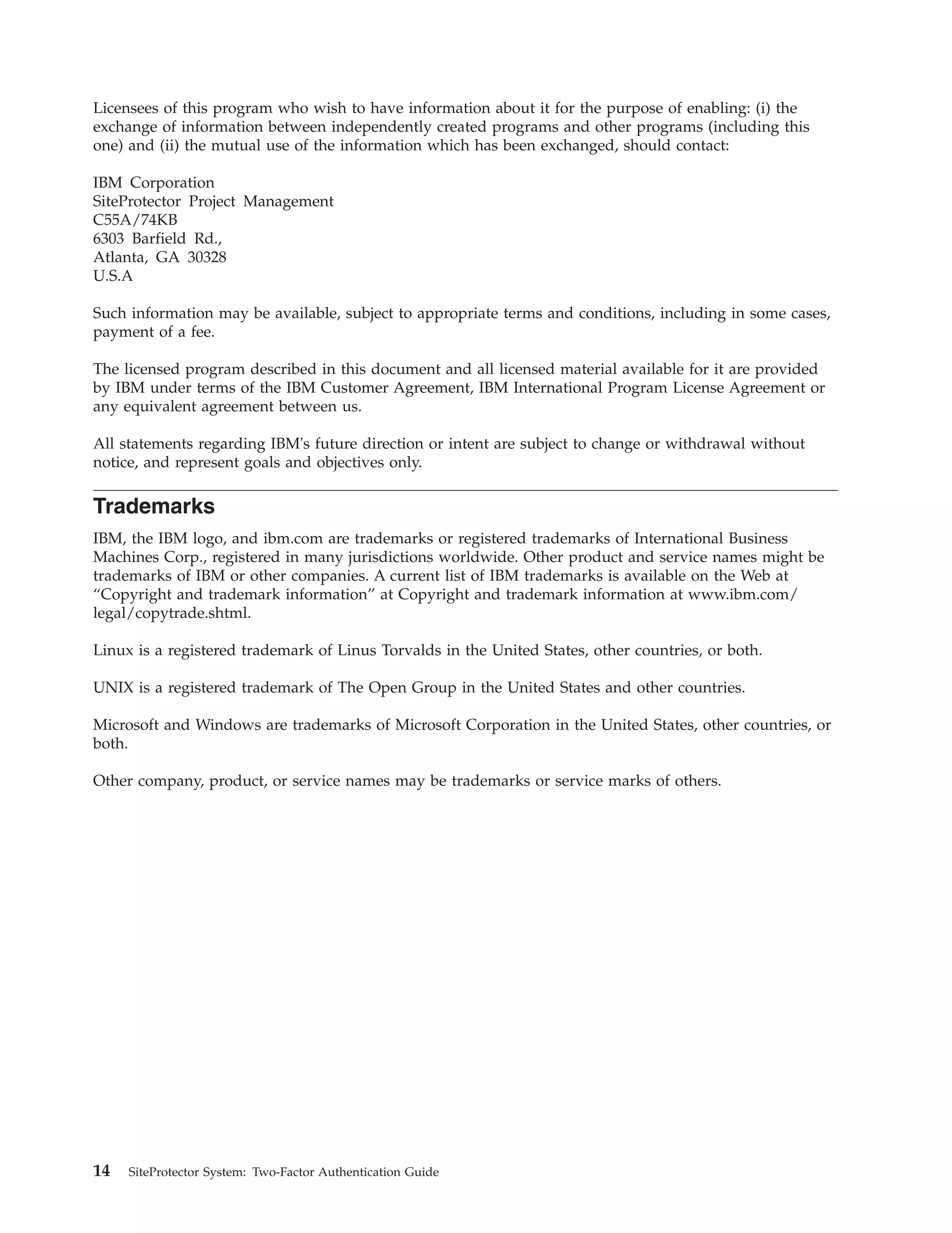 Licensees of this program who wish to have information about it for the purpose of enabling: (i) the
exchange of information between independently created programs and other programs (including this
one) and (ii) the mutual use of the information which has been exchanged, should contact:
IBM Corporation
SiteProtector Project Management
C55A/74KB
6303 Barfield Rd.,
Atlanta, GA 30328
U.S.A
Such information may be available, subject to appropriate terms and conditions, including in some cases,
payment of a fee.
The licensed program described in this document and all licensed material available for it are provided
by IBM under terms of the IBM Customer Agreement, IBM International Program License Agreement or
any equivalent agreement between us.
All statements regarding IBM's future direction or intent are subject to change or withdrawal without
notice, and represent goals and objectives only.
Trademarks
IBM, the IBM logo, and ibm.com are trademarks or registered trademarks of International Business
Machines Corp., registered in many jurisdictions worldwide. Other product and service names might be
trademarks of IBM or other companies. A current list of IBM trademarks is available on the Web at
“Copyright and trademark information” at Copyright and trademark information at www.ibm.com/
legal/copytrade.shtml.
Linux is a registered trademark of Linus Torvalds in the United States, other countries, or both.
UNIX is a registered trademark of The Open Group in the United States and other countries.
Microsoft and Windows are trademarks of Microsoft Corporation in the United States, other countries, or
both.
Other company, product, or service names may be trademarks or service marks of others.
14 SiteProtector System: Two-Factor Authentication Guide
 