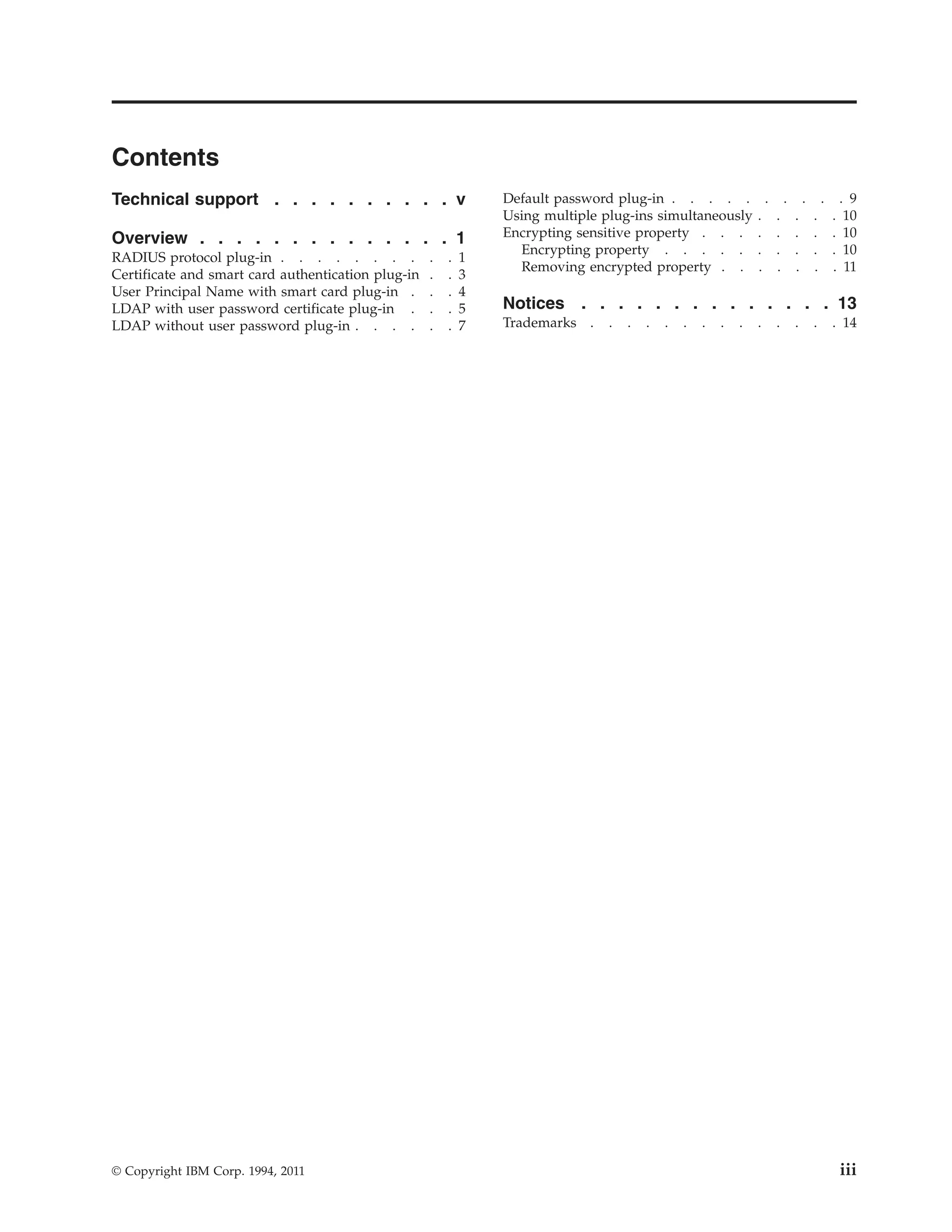 Contents
Technical support . . . . . . . . . . v
Overview . . . . . . . . . . . . . . 1
RADIUS protocol plug-in . . . . . . . . . . 1
Certificate and smart card authentication plug-in . . 3
User Principal Name with smart card plug-in . . . 4
LDAP with user password certificate plug-in . . . 5
LDAP without user password plug-in . . . . . . 7
Default password plug-in . . . . . . . . . . 9
Using multiple plug-ins simultaneously . . . . . 10
Encrypting sensitive property . . . . . . . . 10
Encrypting property . . . . . . . . . . 10
Removing encrypted property . . . . . . . 11
Notices . . . . . . . . . . . . . . 13
Trademarks . . . . . . . . . . . . . . 14
© Copyright IBM Corp. 1994, 2011 iii
 