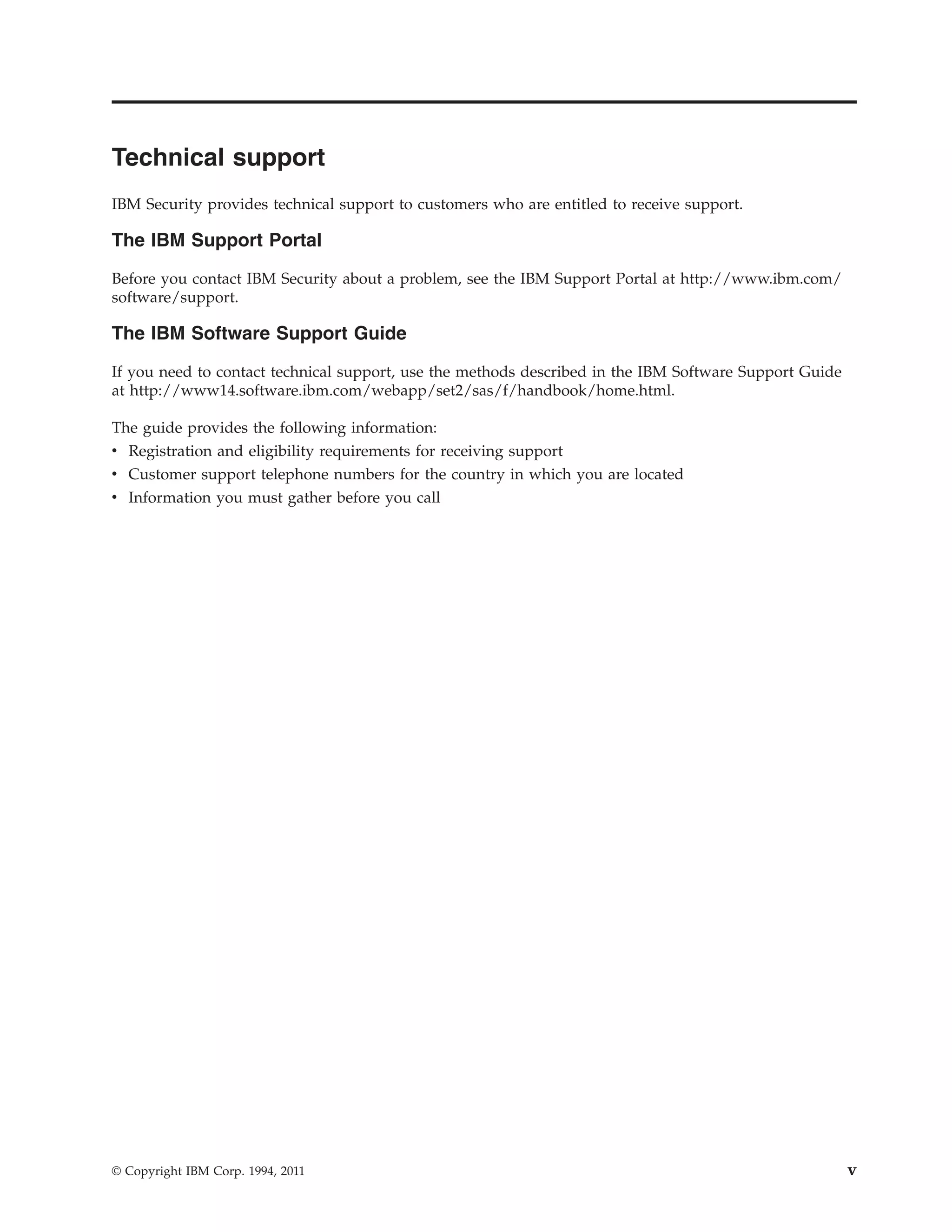 Technical support
IBM Security provides technical support to customers who are entitled to receive support.
The IBM Support Portal
Before you contact IBM Security about a problem, see the IBM Support Portal at http://www.ibm.com/
software/support.
The IBM Software Support Guide
If you need to contact technical support, use the methods described in the IBM Software Support Guide
at http://www14.software.ibm.com/webapp/set2/sas/f/handbook/home.html.
The guide provides the following information:
v Registration and eligibility requirements for receiving support
v Customer support telephone numbers for the country in which you are located
v Information you must gather before you call
© Copyright IBM Corp. 1994, 2011 v
 