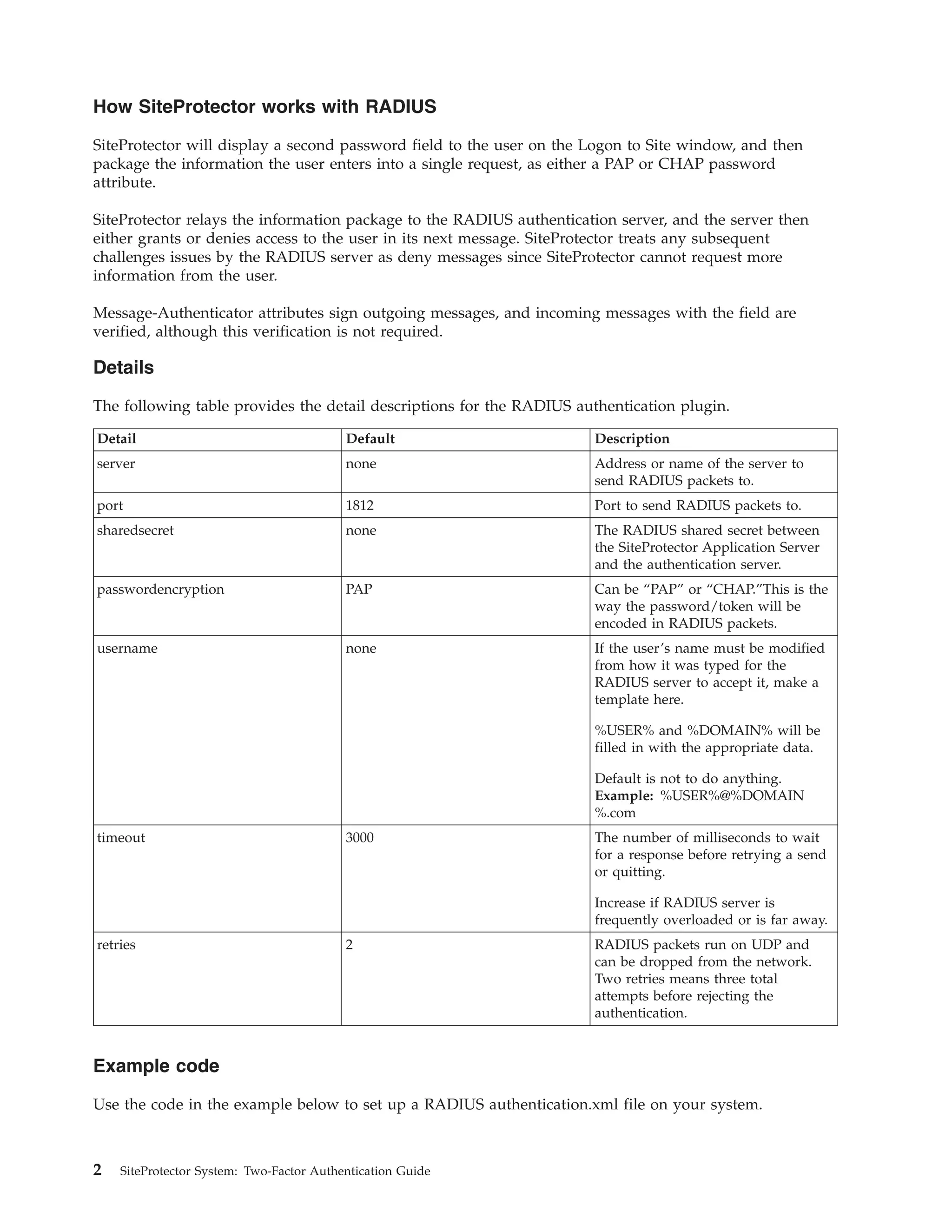 How SiteProtector works with RADIUS
SiteProtector will display a second password field to the user on the Logon to Site window, and then
package the information the user enters into a single request, as either a PAP or CHAP password
attribute.
SiteProtector relays the information package to the RADIUS authentication server, and the server then
either grants or denies access to the user in its next message. SiteProtector treats any subsequent
challenges issues by the RADIUS server as deny messages since SiteProtector cannot request more
information from the user.
Message-Authenticator attributes sign outgoing messages, and incoming messages with the field are
verified, although this verification is not required.
Details
The following table provides the detail descriptions for the RADIUS authentication plugin.
Detail Default Description
server none Address or name of the server to
send RADIUS packets to.
port 1812 Port to send RADIUS packets to.
sharedsecret none The RADIUS shared secret between
the SiteProtector Application Server
and the authentication server.
passwordencryption PAP Can be “PAP” or “CHAP.”This is the
way the password/token will be
encoded in RADIUS packets.
username none If the user’s name must be modified
from how it was typed for the
RADIUS server to accept it, make a
template here.
%USER% and %DOMAIN% will be
filled in with the appropriate data.
Default is not to do anything.
Example: %USER%@%DOMAIN
%.com
timeout 3000 The number of milliseconds to wait
for a response before retrying a send
or quitting.
Increase if RADIUS server is
frequently overloaded or is far away.
retries 2 RADIUS packets run on UDP and
can be dropped from the network.
Two retries means three total
attempts before rejecting the
authentication.
Example code
Use the code in the example below to set up a RADIUS authentication.xml file on your system.
2 SiteProtector System: Two-Factor Authentication Guide
 