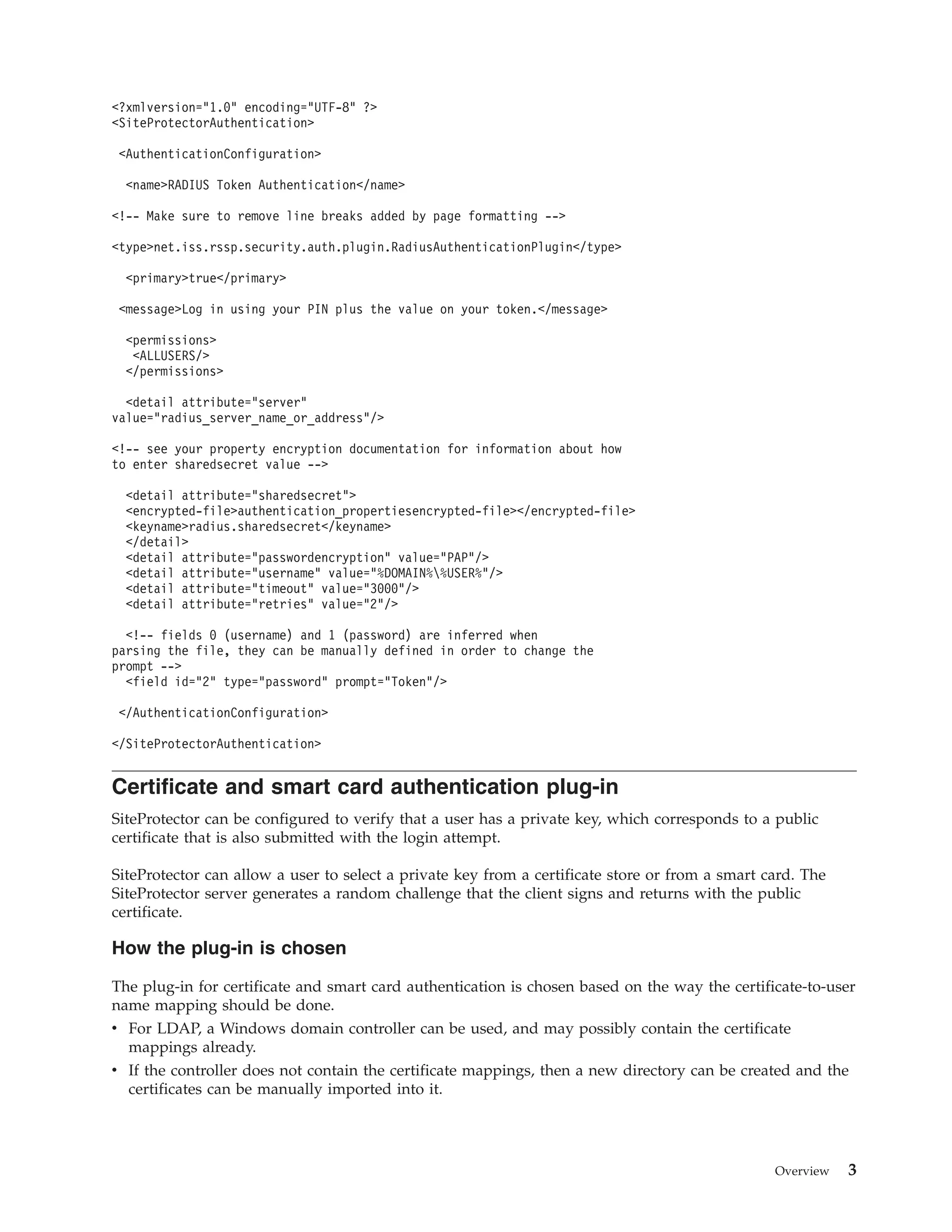<?xmlversion="1.0" encoding="UTF-8" ?>
<SiteProtectorAuthentication>
<AuthenticationConfiguration>
<name>RADIUS Token Authentication</name>
<!-- Make sure to remove line breaks added by page formatting -->
<type>net.iss.rssp.security.auth.plugin.RadiusAuthenticationPlugin</type>
<primary>true</primary>
<message>Log in using your PIN plus the value on your token.</message>
<permissions>
<ALLUSERS/>
</permissions>
<detail attribute="server"
value="radius_server_name_or_address"/>
<!-- see your property encryption documentation for information about how
to enter sharedsecret value -->
<detail attribute="sharedsecret">
<encrypted-file>authentication_propertiesencrypted-file></encrypted-file>
<keyname>radius.sharedsecret</keyname>
</detail>
<detail attribute="passwordencryption" value="PAP"/>
<detail attribute="username" value="%DOMAIN%%USER%"/>
<detail attribute="timeout" value="3000"/>
<detail attribute="retries" value="2"/>
<!-- fields 0 (username) and 1 (password) are inferred when
parsing the file, they can be manually defined in order to change the
prompt -->
<field id="2" type="password" prompt="Token"/>
</AuthenticationConfiguration>
</SiteProtectorAuthentication>
Certificate and smart card authentication plug-in
SiteProtector can be configured to verify that a user has a private key, which corresponds to a public
certificate that is also submitted with the login attempt.
SiteProtector can allow a user to select a private key from a certificate store or from a smart card. The
SiteProtector server generates a random challenge that the client signs and returns with the public
certificate.
How the plug-in is chosen
The plug-in for certificate and smart card authentication is chosen based on the way the certificate-to-user
name mapping should be done.
v For LDAP, a Windows domain controller can be used, and may possibly contain the certificate
mappings already.
v If the controller does not contain the certificate mappings, then a new directory can be created and the
certificates can be manually imported into it.
Overview 3
 