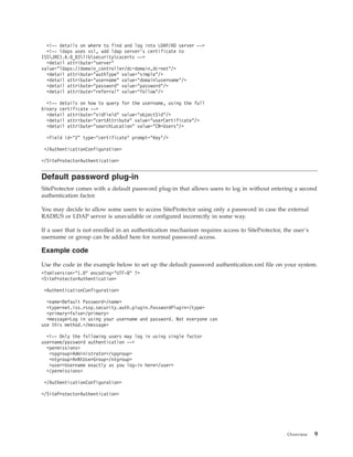 <!-- details on where to find and log into LDAP/AD server -->
<!-- ldaps uses ssl, add ldap server's certificate to
ISSJRE1.6.0_03libsecuritycacerts -->
<detail attribute="server"
value="ldaps://domain_controller/dc=domain,dc=net"/>
<detail attribute="authType" value="simple"/>
<detail attribute="username" value="domainusername"/>
<detail attribute="password" value="password"/>
<detail attribute="referral" value="follow"/>
<!-- details on how to query for the username, using the full
binary certificate -->
<detail attribute="sidField" value="objectSid"/>
<detail attribute="certAttribute" value="userCertificate"/>
<detail attribute="searchLocation" value="CN=Users"/>
<field id="2" type="certificate" prompt="Key"/>
</AuthenticationConfiguration>
</SiteProtectorAuthentication>
Default password plug-in
SiteProtector comes with a default password plug-in that allows users to log in without entering a second
authentication factor.
You may decide to allow some users to access SiteProtector using only a password in case the external
RADIUS or LDAP server is unavailable or configured incorrectly in some way.
If a user that is not enrolled in an authentication mechanism requires access to SiteProtector, the user’s
username or group can be added here for normal password access.
Example code
Use the code in the example below to set up the default password authentication.xml file on your system.
<?xmlversion="1.0" encoding="UTF-8" ?>
<SiteProtectorAuthentication>
<AuthenticationConfiguration>
<name>Default Password</name>
<type>net.iss.rssp.security.auth.plugin.PasswordPlugin</type>
<primary>false</primary>
<message>Log in using your username and password. Not everyone can
use this method.</message>
<!-- Only the following users may log in using single factor
username/password authentication -->
<permissions>
<spgroup>Administrator</spgroup>
<ntgroup>AnNtUserGroup</ntgroup>
<user>Username exactly as you log-in here</user>
</permissions>
</AuthenticationConfiguration>
</SiteProtectorAuthentication>
Overview 9
 