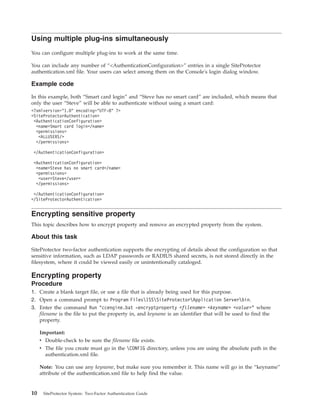 Using multiple plug-ins simultaneously
You can configure multiple plug-ins to work at the same time.
You can include any number of “<AuthenticationConfiguration>” entries in a single SiteProtector
authentication.xml file. Your users can select among them on the Console's login dialog window.
Example code
In this example, both “Smart card login” and “Steve has no smart card” are included, which means that
only the user “Steve” will be able to authenticate without using a smart card:
<?xmlversion="1.0" encoding="UTF-8" ?>
<SiteProtectorAuthentication>
<AuthenticationConfiguration>
<name>Smart card login</name>
<permissions>
<ALLUSERS/>
</permissions>
</AuthenticationConfiguration>
<AuthenticationConfiguration>
<name>Steve has no smart card</name>
<permissions>
<user>Steve</user>
</permissions>
</AuthenticationConfiguration>
</SiteProtectorAuthentication>
Encrypting sensitive property
This topic describes how to encrypt property and remove an encrypted property from the system.
About this task
SiteProtector two-factor authentication supports the encrypting of details about the configuration so that
sensitive information, such as LDAP passwords or RADIUS shared secrets, is not stored directly in the
filesystem, where it could be viewed easily or unintentionally cataloged.
Encrypting property
Procedure
1. Create a blank target file, or use a file that is already being used for this purpose.
2. Open a command prompt to Program FilesISSSiteProtectorApplication Serverbin.
3. Enter the command Run "ccengine.bat -encryptproperty <filename> <keyname> <value>" where
filename is the file to put the property in, and keyname is an identifier that will be used to find the
property.
Important:
v Double-check to be sure the filename file exists.
v The file you create must go in the CONFIG directory, unless you are using the absolute path in the
authentication.xml file.
Note: You can use any keyname, but make sure you remember it. This name will go in the “keyname”
attribute of the authentication.xml file to help find the value.
10 SiteProtector System: Two-Factor Authentication Guide
 