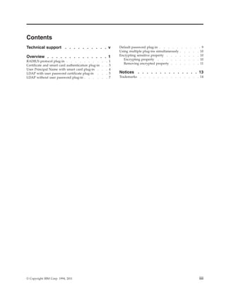 Contents
Technical support . . . . . . . . . . v
Overview . . . . . . . . . . . . . . 1
RADIUS protocol plug-in . . . . . . . . . . 1
Certificate and smart card authentication plug-in . . 3
User Principal Name with smart card plug-in . . . 4
LDAP with user password certificate plug-in . . . 5
LDAP without user password plug-in . . . . . . 7
Default password plug-in . . . . . . . . . . 9
Using multiple plug-ins simultaneously . . . . . 10
Encrypting sensitive property . . . . . . . . 10
Encrypting property . . . . . . . . . . 10
Removing encrypted property . . . . . . . 11
Notices . . . . . . . . . . . . . . 13
Trademarks . . . . . . . . . . . . . . 14
© Copyright IBM Corp. 1994, 2011 iii
 