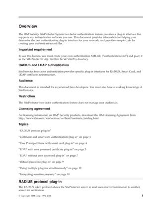 Overview
The IBM Security SiteProtector System two-factor authentication feature provides a plug-in interface that
supports any authentication software you use. This document provides information for helping you
determine the best authentication plug-in interface for your network, and provides sample code for
creating your authentication.xml files.
Important requirement
To use this feature, you must create your own authentication XML file (“authentication.xml”) and place it
in the SiteProtector Application Serverconfig directory.
RADIUS and LDAP authentication
SiteProtector two-factor authentication provides specific plug-in interfaces for RADIUS, Smart Card, and
LDAP certificate authentication.
Audience
This document is intended for experienced Java developers. You must also have a working knowledge of
SiteProtector.
Restriction
The SiteProtector two-factor authentication feature does not manage user credentials.
Licensing agreement
For licensing information on IBM®
Security products, download the IBM Licensing Agreement from
http://www.ibm.com/services/us/iss/html/contracts_landing.html.
Topics
“RADIUS protocol plug-in”
“Certificate and smart card authentication plug-in” on page 3
“User Principal Name with smart card plug-in” on page 4
“LDAP with user password certificate plug-in” on page 5
“LDAP without user password plug-in” on page 7
“Default password plug-in” on page 9
“Using multiple plug-ins simultaneously” on page 10
“Encrypting sensitive property” on page 10
RADIUS protocol plug-in
The RADIUS token protocol allows the SiteProtector server to send user-entered information to another
server for verification.
© Copyright IBM Corp. 1994, 2011 1
 