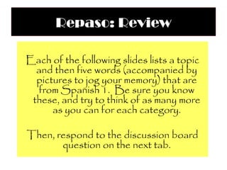 Repaso: Review

Each of the following slides lists a topic
  and then five words (accompanied by
  pictures to jog your memory) that are
  from Spanish 1. Be sure you know
 these, and try to think of as many more
      as you can for each category.

Then, respond to the discussion board
       question on the next tab.
 