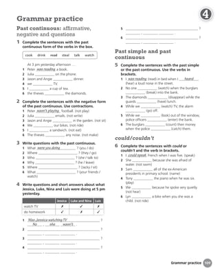 Grammar practice
5 ?
, .
6 ?
, .
Past simple and past
continuous
5 Complete the sentences with the past simple
or the past continuous. Use the verbs in
brackets.
1 I was reading (read) in bed when I heard
(hear) a loud noise in the street.
2 No one (watch) when the burglars
(break) into the bank.
3 The diamonds (disappear) while the
guards (have) lunch.
4 While we (watch) TV, the alarm
(go) off.
5 While we (look) out of the window,
police officers (enter) the bank.
6 The burglars (count) their money
when the police (catch) them.
could/couldn’t
6 Complete the sentences with could or
couldn’t and the verb in brackets.
1 I could speak French when I was five. (speak)
2 She because she was afraid of
water. (not swim)
3 Sam all of the ex-American
presidents in primary school. (name)
4 Tony the piano when he was six.
(play)
5 We because he spoke very quietly.
(not hear)
6 Lyn a bike when you she was a
child. (not ride)
Past continuous: affirmative,
negative and questions
1 Complete the sentences with the past
continuous form of the verbs in the box.
cook drink read steal talk watch
At 3 pm yesterday afternoon …
1 Peter was reading a book.
2 Julia on the phone.
3 Jason and Angie dinner.
4 we TV.
5 I a cup of tea.
6 the thieves the diamonds.
2 Complete the sentences with the negative form
of the past continuous. Use contractions.
1 Peter wasn’t playing football. (not play)
2 Julia emails. (not write)
3 Jason and Angie in the garden. (not sit)
4 We our bikes. (not ride)
5 I a sandwich. (not eat)
6 The thieves any noise. (not make)
3 Write questions with the past continuous.
1 What were you doing ? (you / do)
2 Where ? (they / go)
3 Who ? (she / talk to)
4 Why ? (he / leave)
5 Where ? (Jacky / sit)
6 What ? (your friends /
watch)
4 Write questions and short answers about what
Jessica, Luke, Nina and Luis were doing at 5 pm
yesterday.
Jessica Luke and Nina Luis
watch TV ✗ ✓ ✗
do homework ✓ ✗ ✓
1 Was Jessica watching TV ?
No , she wasn’t .
2 ?
, .
3 ?
, .
4 ?
, .
Grammar practice
109
4
4
4
4
4
4
4
4
4
4
4
4
4
4
4
4
4
4
 