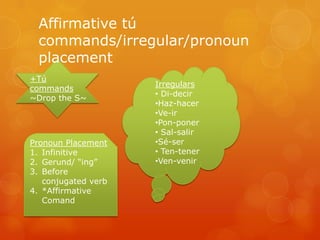 Affirmative tú
  commands/irregular/pronoun
  placement
+Tú
                     Irregulars
commands
                     • Di-decir
~Drop the S~
                     •Haz-hacer
                     •Ve-ir
                     •Pon-poner
                     • Sal-salir
Pronoun Placement    •Sé-ser
1. Infinitive        • Ten-tener
2. Gerund/ “ing”     •Ven-venir
3. Before
   conjugated verb
4. *Affirmative
   Comand
 