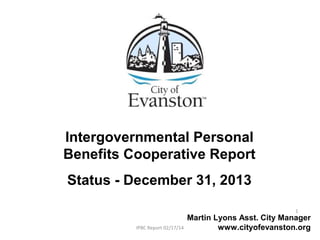 Intergovernmental Personal
Benefits Cooperative Report
Status - December 31, 2013
Martin Lyons Asst. City Manager
www.cityofevanston.orgIPBC Report 02/17/14
1
 