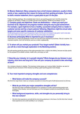 B. Mission Statement: Many companies have a brief mission statement, usually in thirty
words or less, explaining their reason for being and their guiding principles. If you want
to draft a mission statement, this is a good place to put it in the plan.
Firstly I hold big greetings. We completely learn how to use sporting goods next. And We answer the
question by all means. Finally it is a smile to be the most important. Smiles do not always run out.
C. Company goals and objectives: Goals are destinations — where you want your
business to be. Objectives are progress markers along the way to goal achievement.
For example, a goal might be to have a healthy, successful company that is a leader in
customer service and has a loyal customer following. Objectives might be annual sales
targets and some specific measures of customer satisfaction.
We sell sporting goods and want to give the popularity of sports. And We want a lot of people to play sports. I want to raise sales
next. I want to make it the large store. I want to make it the shop which people in the world know
D. Business philosophy:What is important to you in business?
I think that it is a smile and greetings to think me to be the most important by business. We do it anytime. It is
important anytime. And I do not let you work as a visitor unpleasantly.


E. To whom will you market your products? Your target market? (State it briefly here -
you will do a more thorough explanation in the Marketing section).
We sell sporting goods the person of the wide generation from a child to the elderly, because we play sports
for the purpose of an athletic contest, health care, and enjoy our self.



F. Describe your industry. Is it a growth industry? What changes do you foresee in your
industry, short term and long term? How will your company be poised to take advantage
of them?
Our company industry is retailing. This business circles grows up in various fields; therefore, we want to
change the price structure of this industry by selling a good sporting goods most cheaply.



G. Your most important company strengths and core competencies:

     • What factors will make the company succeed?
We think the major factor make our company succeed is to have the spirit of self-advancement at all times.


     • What do you think your major competitive strengths will be?
         We think the major competitive strength for our company is to sell a good sporting goods most
         cheaply of this industry, and we think grow up in the strongest company by practicing this ideas
         thoroughly.

     • What background experience, skills, and strengths do you personally bring to
       this new venture?
     •   We think that experience and skill all this time bring adventure in the future, So We think that I should
         treat experience and a skill carefully in our company.
 