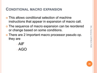 CONDITIONAL MACRO EXPANSION
 This allows conditional selection of machine
instructions that appear in expansion of macro call.
 The sequence of macro expansion can be reordered
or change based on some conditions.
 There are 2 Important macro processor pseudo op.
they are
AIF
AGO
20
Mrs.
Saranya
V,AP/BCA,TICM
 
