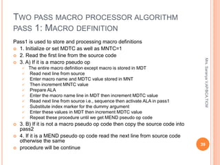 TWO PASS MACRO PROCESSOR ALGORITHM
PASS 1: MACRO DEFINITION
Pass1 is used to store and processing macro definitions
 1. Initialize or set MDTC as well as MNTC=1
 2. Read the first line from the source code
 3. A) If it is a macro pseudo op
 The entire macro definition except macro is stored in MDT
 Read next line from source
 Enter macro name and MDTC value stored in MNT
 Then increment MNTC value
 Prepare ALA
 Enter the macro name line in MDT then increment MDTC value
 Read next line from source i.e., sequence then activate ALA in pass1
 Substitute index marker for the dummy argument
 Enter these values in MDT then increment MDTC value
 Repeat these procedure until we get MEND pseudo op code
 3. B) If it is not a macro pseudo op code then copy the source code into
pass2
 4. If it is a MEND pseudo op code read the next line from source code
otherwise the same
 procedure will be continue
39
Mrs.
Saranya
V,AP/BCA,TICM
 