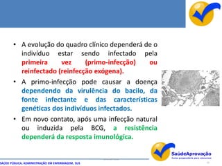 • A evolução do quadro clínico dependerá de o
         indivíduo estar sendo infectado pela
         primeira     vez     (primo-infecção)   ou
         reinfectado (reinfecção exógena).
       • A primo-infecção pode causar a doença
         dependendo da virulência do bacilo, da
         fonte infectante e das características
         genéticas dos indivíduos infectados.
       • Em novo contato, após uma infecção natural
         ou induzida pela BCG, a resistência
         dependerá da resposta imunológica.

                                                  By Ismael Costa
SAÚDE PÚBLICA, ADMINISTRAÇÃO EM ENFERMAGEM, SUS                     10
 