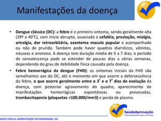 Manifestações da doença

       • Dengue clássico (DC): a febre é o primeiro sintoma, sendo geralmente alta
         (39º a 40°C), com início abrupto, associada à cefaléia, prostação, mialgia,
         artralgia, dor retroorbitária, exantema maculo papular e acompanhado
         ou não de prurido. Também pode haver quadros diarréicos, vômitos,
         náuseas e anorexia. A doença tem duração média de 5 a 7 dias; o período
         de convalescença pode se estender de poucos dias a várias semanas,
         dependendo do grau de debilidade física causada pela doença.
       • Febre hemorrágica da dengue (FHD): os sintomas iniciais da FHD são
         semelhantes aos do DC, até o momento em que ocorre a defervescência
         da febre, o que ocorre geralmente entre o 3° e o 7° dias de evolução da
         doença, com posterior agravamento do quadro, aparecimento de
         manifestações       hemorrágicas      espontâneas       ou     provocadas,
         trombocitopenia (plaquetas <100.000/mm3) e perda de plasma.



SAÚDE PÚBLICA, ADMINISTRAÇÃO EM ENFERMAGEM, SUS
 