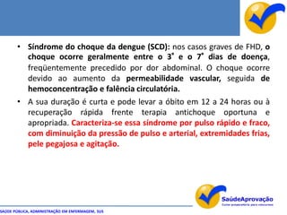 • Síndrome do choque da dengue (SCD): nos casos graves de FHD, o
         choque ocorre geralmente entre o 3° e o 7° dias de doença,
         freqüentemente precedido por dor abdominal. O choque ocorre
         devido ao aumento da permeabilidade vascular, seguida de
         hemoconcentração e falência circulatória.
       • A sua duração é curta e pode levar a óbito em 12 a 24 horas ou à
         recuperação rápida frente terapia antichoque oportuna e
         apropriada. Caracteriza-se essa síndrome por pulso rápido e fraco,
         com diminuição da pressão de pulso e arterial, extremidades frias,
         pele pegajosa e agitação.




SAÚDE PÚBLICA, ADMINISTRAÇÃO EM ENFERMAGEM, SUS
 
