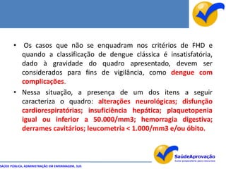 • Os casos que não se enquadram nos critérios de FHD e
         quando a classificação de dengue clássica é insatisfatória,
         dado à gravidade do quadro apresentado, devem ser
         considerados para fins de vigilância, como dengue com
         complicações.
       • Nessa situação, a presença de um dos itens a seguir
         caracteriza o quadro: alterações neurológicas; disfunção
         cardiorespiratórias; insuficiência hepática; plaquetopenia
         igual ou inferior a 50.000/mm3; hemorragia digestiva;
         derrames cavitários; leucometria < 1.000/mm3 e/ou óbito.



SAÚDE PÚBLICA, ADMINISTRAÇÃO EM ENFERMAGEM, SUS
 