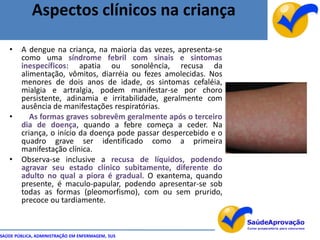 Aspectos clínicos na criança

   •    A dengue na criança, na maioria das vezes, apresenta-se
        como uma síndrome febril com sinais e sintomas
        inespecíficos: apatia ou sonolência, recusa da
        alimentação, vômitos, diarréia ou fezes amolecidas. Nos
        menores de dois anos de idade, os sintomas cefaléia,
        mialgia e artralgia, podem manifestar-se por choro
        persistente, adinamia e irritabilidade, geralmente com
        ausência de manifestações respiratórias.
   •       As formas graves sobrevêm geralmente após o terceiro
        dia de doença, quando a febre começa a ceder. Na
        criança, o início da doença pode passar despercebido e o
        quadro grave ser identificado como a primeira
        manifestação clínica.
   •    Observa-se inclusive a recusa de líquidos, podendo
        agravar seu estado clínico subitamente, diferente do
        adulto no qual a piora é gradual. O exantema, quando
        presente, é maculo-papular, podendo apresentar-se sob
        todas as formas (pleomorfismo), com ou sem prurido,
        precoce ou tardiamente.



SAÚDE PÚBLICA, ADMINISTRAÇÃO EM ENFERMAGEM, SUS
 
