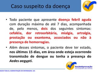 Caso suspeito da doença

       • Todo paciente que apresente doença febril aguda
         com duração máxima de até 7 dias, acompanhada
         de, pelo menos, dois dos seguintes sintomas:
         cefaléia, dor retroorbitária, mialgia, artralgia,
         prostação ou exantema, associados ou não à
         presença de hemorragias.
       • Além desses sintomas, o paciente deve ter estado,
         nos últimos 15 dias, em área onde esteja ocorrendo
         transmissão de dengue ou tenha a presença do
         Aedes aegypti.

SAÚDE PÚBLICA, ADMINISTRAÇÃO EM ENFERMAGEM, SUS
 