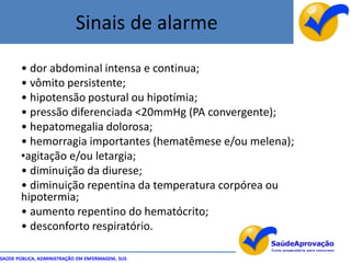 Sinais de alarme
       • dor abdominal intensa e continua;
       • vômito persistente;
       • hipotensão postural ou hipotímia;
       • pressão diferenciada <20mmHg (PA convergente);
       • hepatomegalia dolorosa;
       • hemorragia importantes (hematêmese e/ou melena);
       •agitação e/ou letargia;
       • diminuição da diurese;
       • diminuição repentina da temperatura corpórea ou
       hipotermia;
       • aumento repentino do hematócrito;
       • desconforto respiratório.

SAÚDE PÚBLICA, ADMINISTRAÇÃO EM ENFERMAGEM, SUS
 