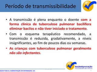 Período de transmissibilidade

       • A transmissão é plena enquanto o doente com a
         forma clínica de tuberculose pulmonar bacilífera
         eliminar bacilos e não tiver iniciado o tratamento.
       • Com o esquema terapêutico recomendado, a
         transmissão é reduzida, gradativamente, a níveis
         insignificantes, ao fim de poucos dias ou semanas.
       • As crianças com tuberculose pulmonar geralmente
         não são infectantes.



                                                  By Ismael Costa
SAÚDE PÚBLICA, ADMINISTRAÇÃO EM ENFERMAGEM, SUS                     11
 