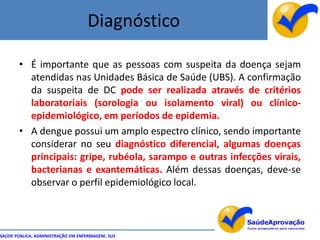 Diagnóstico

       • É importante que as pessoas com suspeita da doença sejam
         atendidas nas Unidades Básica de Saúde (UBS). A confirmação
         da suspeita de DC pode ser realizada através de critérios
         laboratoriais (sorologia ou isolamento viral) ou clínico-
         epidemiológico, em períodos de epidemia.
       • A dengue possui um amplo espectro clínico, sendo importante
         considerar no seu diagnóstico diferencial, algumas doenças
         principais: gripe, rubéola, sarampo e outras infecções virais,
         bacterianas e exantemáticas. Além dessas doenças, deve-se
         observar o perfil epidemiológico local.



SAÚDE PÚBLICA, ADMINISTRAÇÃO EM ENFERMAGEM, SUS
 