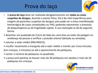 Prova do laço
    •   A prova do laço deve ser realizada obrigatoriamente em todos os casos
        suspeitos de dengue, durante o exame físico. Ela é de vital importância para
        triagem de pacientes suspeitos de dengue, pois pode ser a única manifestação
        hemorrágica de casos complicados ou FHD, podendo representar a presença
        de plaquetopenia ou de fragilidade capilar. A sua realização se dá da seguinte
        forma:
    • desenhar um quadrado de 2,5cm de lado (ou uma área ao redor do polegar) no
        antebraço da pessoa e verificar a pressão arterial (deitada ou sentada);
    • calcular o valor médio (PAS+PAD/2);
    • insuflar novamente o manguito até o valor médio e manter por cinco minutos
    (em crianças, 3 minutos) ou até o aparecimento de petéquias;
    • contar o número de petéquias no quadrado;
    • a prova será positiva se houver mais de 20 petéquias em adultos e mais de 10
        petéquias em crianças.


SAÚDE PÚBLICA, ADMINISTRAÇÃO EM ENFERMAGEM, SUS
 