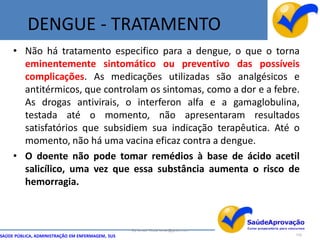 DENGUE - TRATAMENTO
     • Não há tratamento especifico para a dengue, o que o torna
       eminentemente sintomático ou preventivo das possíveis
       complicações. As medicações utilizadas são analgésicos e
       antitérmicos, que controlam os sintomas, como a dor e a febre.
       As drogas antivirais, o interferon alfa e a gamaglobulina,
       testada até o momento, não apresentaram resultados
       satisfatórios que subsidiem sua indicação terapêutica. Até o
       momento, não há uma vacina eficaz contra a dengue.
     • O doente não pode tomar remédios à base de ácido acetil
       salicílico, uma vez que essa substância aumenta o risco de
       hemorragia.



                                                  By Ismael Costa ismac@globo.com
SAÚDE PÚBLICA, ADMINISTRAÇÃO EM ENFERMAGEM, SUS                                     115
 