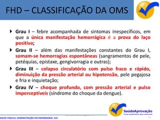 FHD – CLASSIFICAÇÃO DA OMS

        Grau I – febre acompanhada de sintomas inespecíficos, em
         que a única manifestação hemorrágica é a prova do laço
         positiva;
        Grau II – além das manifestações constantes do Grau I,
         somam-se hemorragias espontâneas (sangramentos de pele,
         petéquias, epistaxe, gengivorragia e outras);
        Grau III – colapso circulatório com pulso fraco e rápido,
         diminuição da pressão arterial ou hipotensão, pele pegajosa
         e fria e inquietação;
        Grau IV – choque profundo, com pressão arterial e pulso
         imperceptíveis (síndrome do choque da dengue).


                                                  By Ismael Costa ismac@globo.com
SAÚDE PÚBLICA, ADMINISTRAÇÃO EM ENFERMAGEM, SUS                                     116
 
