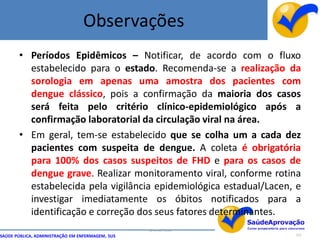 Observações
       • Períodos Epidêmicos – Notificar, de acordo com o fluxo
         estabelecido para o estado. Recomenda-se a realização da
         sorologia em apenas uma amostra dos pacientes com
         dengue clássico, pois a confirmação da maioria dos casos
         será feita pelo critério clínico-epidemiológico após a
         confirmação laboratorial da circulação viral na área.
       • Em geral, tem-se estabelecido que se colha um a cada dez
         pacientes com suspeita de dengue. A coleta é obrigatória
         para 100% dos casos suspeitos de FHD e para os casos de
         dengue grave. Realizar monitoramento viral, conforme rotina
         estabelecida pela vigilância epidemiológica estadual/Lacen, e
         investigar imediatamente os óbitos notificados para a
         identificação e correção dos seus fatores determinantes.
                                                  By Ismael Costa
SAÚDE PÚBLICA, ADMINISTRAÇÃO EM ENFERMAGEM, SUS                     117
 