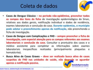 Coleta de dados
   • Casos de Dengue Clássico – no período não-epidêmico, preencher todos
     os campos dos itens da ficha de investigação epidemiológica do Sinan,
     relativos aos dados gerais, notificação individual e dados de residência,
     exames laboratoriais e conclusão do caso. Durante epidemias, o município
     pode adotar o preenchimento apenas da notificação, não preenchendo a
     ficha de investigação.
   • Casos de Dengue com Complicações e FHD – sempre preencher a ficha de
     investigação, com especial atenção para os campos referentes aos exames
     laboratoriais e conclusão do caso. Consultar o prontuário dos casos e o
     médico assistente para completar as informações sobre exames
     laboratoriais inespecíficos realizados (principalmente plaquetas e
     hematócrito).
   • Busca Ativa de Casos Graves – deve ser realizada busca ativa de casos
     suspeitos de FHD nas unidades de saúde, não devendo se aguardar
     apenas a notificação passiva.
                                                  By Ismael Costa
SAÚDE PÚBLICA, ADMINISTRAÇÃO EM ENFERMAGEM, SUS                           118
 