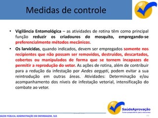 Medidas de controle

       • Vigilância Entomológica – as atividades de rotina têm como principal
         função reduzir os criadouros do mosquito, empregando-se
         preferencialmente métodos mecânicos.
       • Os larvicidas, quando indicados, devem ser empregados somente nos
         recipientes que não possam ser removidos, destruídos, descartados,
         cobertos ou manipulados de forma que se tornem incapazes de
         permitir a reprodução do vetor. As ações de rotina, além de contribuir
         para a redução da infestação por Aedes aegypti, podem evitar a sua
         reintrodução em outras áreas. Atividades: Determinação e/ou
         acompanhamento dos níveis de infestação vetorial, intensificação do
         combate ao vetor.




                                                  By Ismael Costa
SAÚDE PÚBLICA, ADMINISTRAÇÃO EM ENFERMAGEM, SUS                              119
 