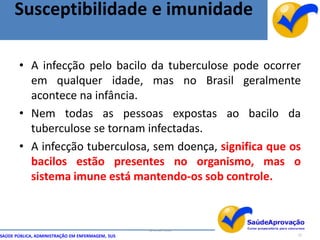 Susceptibilidade e imunidade

       • A infecção pelo bacilo da tuberculose pode ocorrer
         em qualquer idade, mas no Brasil geralmente
         acontece na infância.
       • Nem todas as pessoas expostas ao bacilo da
         tuberculose se tornam infectadas.
       • A infecção tuberculosa, sem doença, significa que os
         bacilos estão presentes no organismo, mas o
         sistema imune está mantendo-os sob controle.



                                                  By Ismael Costa
SAÚDE PÚBLICA, ADMINISTRAÇÃO EM ENFERMAGEM, SUS                     12
 