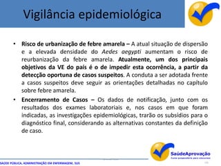 Vigilância epidemiológica

       • Risco de urbanização de febre amarela – A atual situação de dispersão
         e a elevada densidade do Aedes aegypti aumentam o risco de
         reurbanização da febre amarela. Atualmente, um dos principais
         objetivos da VE do país é o de impedir esta ocorrência, a partir da
         detecção oportuna de casos suspeitos. A conduta a ser adotada frente
         a casos suspeitos deve seguir as orientações detalhadas no capítulo
         sobre febre amarela.
       • Encerramento de Casos – Os dados de notificação, junto com os
         resultados dos exames laboratoriais e, nos casos em que foram
         indicadas, as investigações epidemiológicas, trarão os subsídios para o
         diagnóstico final, considerando as alternativas constantes da definição
         de caso.



                                                  By Ismael Costa
SAÚDE PÚBLICA, ADMINISTRAÇÃO EM ENFERMAGEM, SUS                               120
 