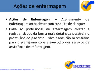 Ações de enfermagem

       • Ações de Enfermagem – Atendimento de
         enfermagem ao paciente com suspeita de dengue:
       • Cabe ao profissional de enfermagem coletar e
         registrar dados da forma mais detalhada possível no
         prontuário do paciente. Esses dados são necessários
         para o planejamento e a execução dos serviços de
         assistência de enfermagem.




                                                  By Ismael Costa
SAÚDE PÚBLICA, ADMINISTRAÇÃO EM ENFERMAGEM, SUS                     121
 