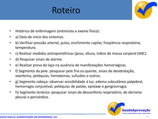 Roteiro
       •    Histórico de enfermagem (entrevista e exame físico):
       •    a) Data do início dos sintomas.
       •    b) Verificar pressão arterial, pulso, enchimento capilar, freqüência respiratória,
            temperatura.
       •    c) Realizar medidas antropométricas (peso, altura, índice de massa corporal (IMC).
       •    d) Pesquisar sinais de alarme.
       •    e) Realizar prova do laço na ausência de manifestações hemorrágicas.
       •    f) Segmento da pele: pesquisar pele fria ou quente, sinais de desidratação,
            exantema, petéquias, hematomas, sufusões e outros.
       •    g) Segmento cabeça: observar sensibilidade à luz, edema subcutâneo palpebral,
            hemorragia conjuntival, petéquias de palato, epistaxe e gengivorragia.
       •    h) Segmento torácico: pesquisar sinais de desconforto respiratório, de derrame
            pleural e pericárdico.



                                                  By Ismael Costa
SAÚDE PÚBLICA, ADMINISTRAÇÃO EM ENFERMAGEM, SUS                                              122
 