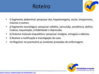 Roteiro

       • i) Segmento abdominal: pesquisar dor, hepatomegalia, ascite, timpanismo,
         macicez e outros.
       • j) Segmento neurológico: pesquisar cefaléia, convulsão, sonolência, delírio,
         insônia, inquietação, irritabilidade e depressão.
       • k) Sistema músculo-esquelético: pesquisar mialgias, artragias e edemas.
       • l) Realizar a notificação e investigação do caso.
       • m) Registrar no prontuário as condutas prestadas de enfermagem.




                                                  By Ismael Costa
SAÚDE PÚBLICA, ADMINISTRAÇÃO EM ENFERMAGEM, SUS                                    123
 